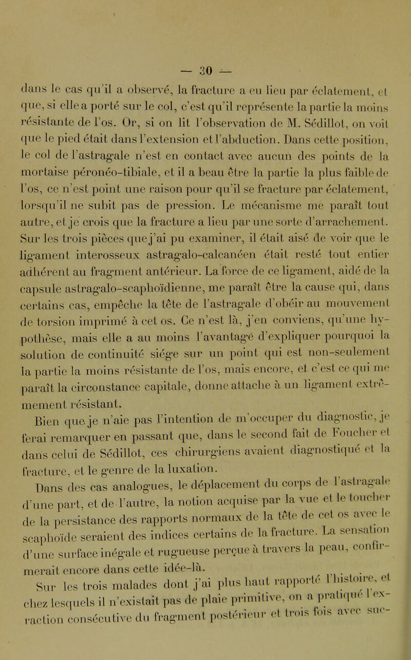 dans Je cas qu’il a observé, la fracture a eu lieu par éclatement, et que,si elleaporté sur le col, c’est qu’il représente la partie la moins résistante de l’os. Or, si on lit l’observation de M. Sédillot, on voit (|ue le pied était dans l’extension et l’abduction. Dans cette position, le col de l’astragale n’est en contact avec aucun des points de la mortaise péronéo-tibiale, et il a beau être la partie la plus faible de l’os, ce n’est point une raison pour qu’il se fracture par éclatement, lorsqu’il ne subit pas de pression. Le mécanisme me paraît tout autre, et je crois que la fracture a lieu par une sorte d’arrachement. Sur les trois pièces quej’ai pu examiner, il était aisé de voir que le ligament interosseux astragalo-calcanéen était resté tout entier adhérent au fragment antérieur. La force de ce ligament, aidé de la capsule astragalo-scaphoïdienne, me paraît être la cause qui, dans certains cas, empêche la tête de l’astragale d’obéir au mouvement de torsion imprimé à cet os. Ce n’est là, j en conviens, qu une hy- pothèse, mais elle a au moins l’avantagé d’expliquer pourquoi la solution de continuité siège sur un point qui est non-seulement la partie la moins résistante de l’os, mais encore, et c’est ce qui me paraît la circonstance capitale, donne attache à un ligament extrê- mement résistant. Bien que je n’aie pas l’intention de m’occuper du diagnostic, je ferai remarquer en passant que, dans le second fait de bouclier et dans celui de Sédillot, ces chirurgiens avaient diagnostiqué et la fracture, et le genre de la luxation. Dans des cas analogues, le déplacement du corps de l’astragale d’une part, et de l’autre, la notion acquise par la vue et le toucher de la persistance des rapports normaux de la tête de cet os avec le scaphoïde seraient des indices certains de la fracture. La sensation d’une surface inégale et rugueuse perçue à travers la peau, confie nierait encore dans cette idée-la. . Sur les trois malades dont j’ai plus haut rapporté 1 histoire, e chez lesquels il n’existait pas de plaie primitive, on a pratique ex- action consécutive du fragment postérieur et trois fois avec sue-