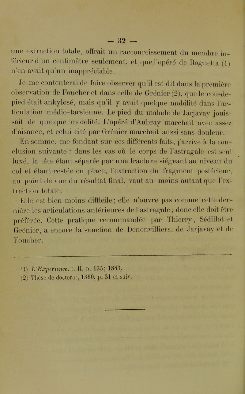 une extraction totale, offrait un raccourcissement du membre in- férieur d’un centimètre seulement, et que l’opéré de Rognetta (1) n’en avait qu’un inappréciable. Je me contenterai de faire observer qu’il est dit flans la première observation de Foucberet dans celle de Grenier (2), que le cou-de- pied était ankylosé, mais qu’il y avait quelque mobilité dans l’ar- ticulation médio-tarsienne. Le pied du malade de Jarjavay jouis- sait. de quelque mobilité. L’opéré d’Aubray marchait avec assez d’aisance, et celui cité par Grénier marchait aussi sans douleur. En somme, me fondant sur ces différents faits, j’arrive à la con- clusion suivante : dans les cas où le corps de l'astragale est seul luxé, la tête étant séparée par une fracture siégeant au niveau du col et étant restée en place, l’extraction du fragment postérieur, au point de vue du résultat final, vaut au moins autant que l’ex- traction totale. Elle estbien moins difficile; elle n’ouvre pas comme cette der- nière les articulations antérieures de l’astrag^ale; donc elle doit être préférée. Cette pratique recommandée par Thierry, Sédillot et Grénier, a encore la sanction de Denonvilfiers, de Jarjavay et de Foucher. M) L’Expérience, t. II, p. 1115: 1843. r2) Thèse de doctorat, 1860, p. 31 et suiv.