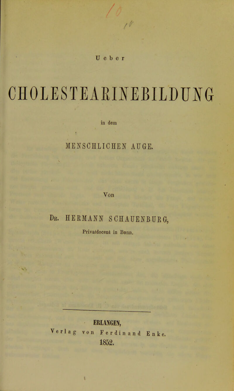 ü e b e r CHOLESTEÄßlMBILDÜIG t in dem I MENSCHLICHEIf AUGE. Von Dr. HERMANN SCHAUENBURG, Privatdocent in Bonn. \ ERLANGEN, Verlag von Ferdinand Enke. 1852.