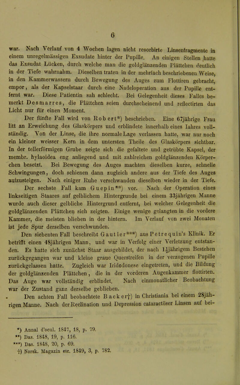 war. Nach Verlauf von 4 Wochen lagen nicht resorbirte Linsenfragmente in einem unregelmässigen Exsudate hinter der Pupille. An einigen Stellen hatte das Exsudat Lücken, durch welche man die goldglänzenden Plättchen deutlich in der Tiefe wahrnahm. Dieselben traten in der mehrfach beschriebenen Weise, in den Kammerwasseru durch Bewegung des Auges zum Flottiren gebracht, empor, als der Kapselstaar durch eine Nadeloperation aus der Pupille ent- fernt war. Diese Patientin sah schlecht. Bei Gelegenheit dieses Falles be- merkt Desmarres, die Plättchen seien durchscheinend und reflectirten das Licht nur für einen Moment. Der fünfte Fall wird von Robert*) beschrieben. Eine 67jährige Frau litt an Erweichung des Glaskörpers und erblindete innerhalb eines lahres voll- ständig. Von der Linse, die ihre normale Lage verlassen hatte, war nur noch ein kleiner weisser Kern in dem untersten Theile des Glaskörpers sichtbar. In der tellerförmigen Grube zeigte sich die gefaltete und getrübte Kapsel, der membr. hylaoidea eng anliegend und mit zahlreichen goldglänzenden Körper- chen besetzt. Bei Bewegung des Auges machten dieselben kurze, schnelle Schwingungen, doch schienen dann zugleich andere aus der Tiefe des Auges aufzusteigen. Nach einiger Ruhe verschwanden dieselben wieder in der Tiefe. Der sechste Fall kam Guepin**) vor. Nach der Operation eines linkseitigen Staares auf gelblichem Hintergründe bei einem 33jährigen Manne wurde auch dieser gelbliche Hintergrund entfernt, bei welcher Gelegenheit die goldglänzenden Plättchen sich zeigten. Einige wenige gelangten in die vordere Kammer, die meisten blieben in der hintern. Im Verlauf von zwei Monaten ist jede Spur derselben verschwunden. Den siebenten Fall beschreibt Gaut ier***) aus Petrequin’s Klinik. Er betrifft einen 48jährigen Mann, und war in Verfolg einer Verletzung entstan- den. Es hatte sich zunächst Staar ausgebildet, der nach 1^’ährigem Bestehen zurückgegangen war und kleine graue Querstreifen in der verzogenen Pupille zurückgelassen hatte. Zugleich war Iridodonese eingetreten, und die Bildung der goldglänzenden Plättchen, die in der vorderen Augenkammer flottirten. Das Auge war vollständig erblindet. Nach einmonatlicher Beobachtung war der Zustand ganz derselbe geblieben. Den achten Fall beobachtete Backerj) in Christiania bei einem 28jäh- rigen Manne. Nach der Reclination und Depression cataractöser Linsen auf bei- *) Annal d’ocul. 1847, 18, p. 79, *♦) Das. 1848, 19, p. 116. ***) Das. 1848, 20, p. 69. i) Norsk. Magazin etc. 1849, 3, p. 782.