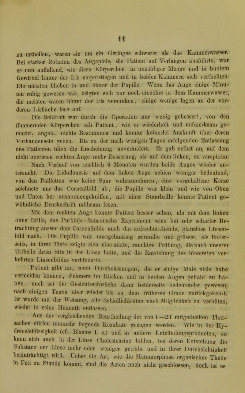 zu urtheilen, waren sie um ein Geringes schwerer als das Kammerwasser. Bei starker Rotation des Augapfels, die Patient auf Verlangen ausführte, war es nun auffallend, wie diese Körperchen in unzähliger Menge und in buntem Gewirbel hinter der Iris emporstiegen und in beiden Kammern sich vertheilten. Die meisten blieben in und hinter der Pupille. Wenn das Auge einige Minu- ten ruhig gewesen war, zeigten sich nur noch einzelne in dem Kammerwasser, die meisten waren hinter der Iris versunken, einige wenige lagen au der vor- deren Irisfläche lose auf. Die Sehkraft war durch die Operation nur wenig gebessert, von den flimmernden Körperchen sah Patient, wie er wiederholt und aufmerksam ge- macht, angab, nichts Bestimmtes und konnte keinerlei Auskunft über deren Vorhandensein geben. Bis zu der nach wenigen Tagen erfolgenden Entlassung des Patienten blieb die Erscheinung unverändert. Er gab selbst an, auf dem nicht operirten rechten Auge mehr Besserung, als auf dem linken, zu verspüren. Nach Verlauf von reichlich 6 Monaten wurden beide Augen wieder un- tersucht. Die Iridodonesis auf dem linken Auge schien weniger bedeutend, von den Pailletten war keine Spur wahrzunehmen, eine vorgehaltene Kerze zeichnete nur das Cornealbild ab, die Pupille war klein und wie von Oben und Unten her zusammengekniffen, mit einer Staarbrille konnte Patient ge- wöhnliche Druckschrift mühsam lesen. Mit dem rechten Auge konnte Patient besser sehen, als mit dem linken ohne Brille, das Purkinje-Sansonsche Experiment wies bei sehr scharfer Be- trachtung ausser dem Cornealbilde auch das aufrechtstehende, glanzlose Linsen- bild nach. Die Pupille war unregelmässig gerundet und grösser, als linker- seits, in ihrer Tiefe zeigte sich eine matte, rauchige Trübung, die nach unserm Urtheile ihren Sitz in der Linse hatte, und die Entstehung des hintersten ver- kehrten Linsenbit des verhinderte. Patient gibt an, nach Durchnässungen, die er einige Male nicht habe vermeiden können, Schmerz im Rücken und in beiden Augen gehabt zu ha- ben , auch sei die Gesichtsschwäche dann beiderseits bedeutender gewesen, nach einigen Tagen aber wieder bis zu dem früheren Grade zurückgekehrt. Er wurde mit der Weisung, alle Schädlichkeiten nach Möglichkeit zu verhüten, wieder in seine Heimath entlassen. Aus der vergleichenden Beurtheilung der von 1—2.3 mitgetheilten That- sachen dürfen nunmehr folgende Resultate gezogen werden. Wie in der Hy- droceleflüssigkeit (cfr. Blasius 1. c.) und in andern Entzündungsproducten, so kann sich auch in der Linse Cholestearine bilden, bei deren Entstehung die Substanz der Linse mehr oder weniger getrübt und in ihrer Durchsichtigkeit beeinträchtigt wird. Ueber die Art, wie die Metamorphose organischer Theile in Pett zu Stande kommt, sind die Acten noch nicht geschlossen, doch ist es