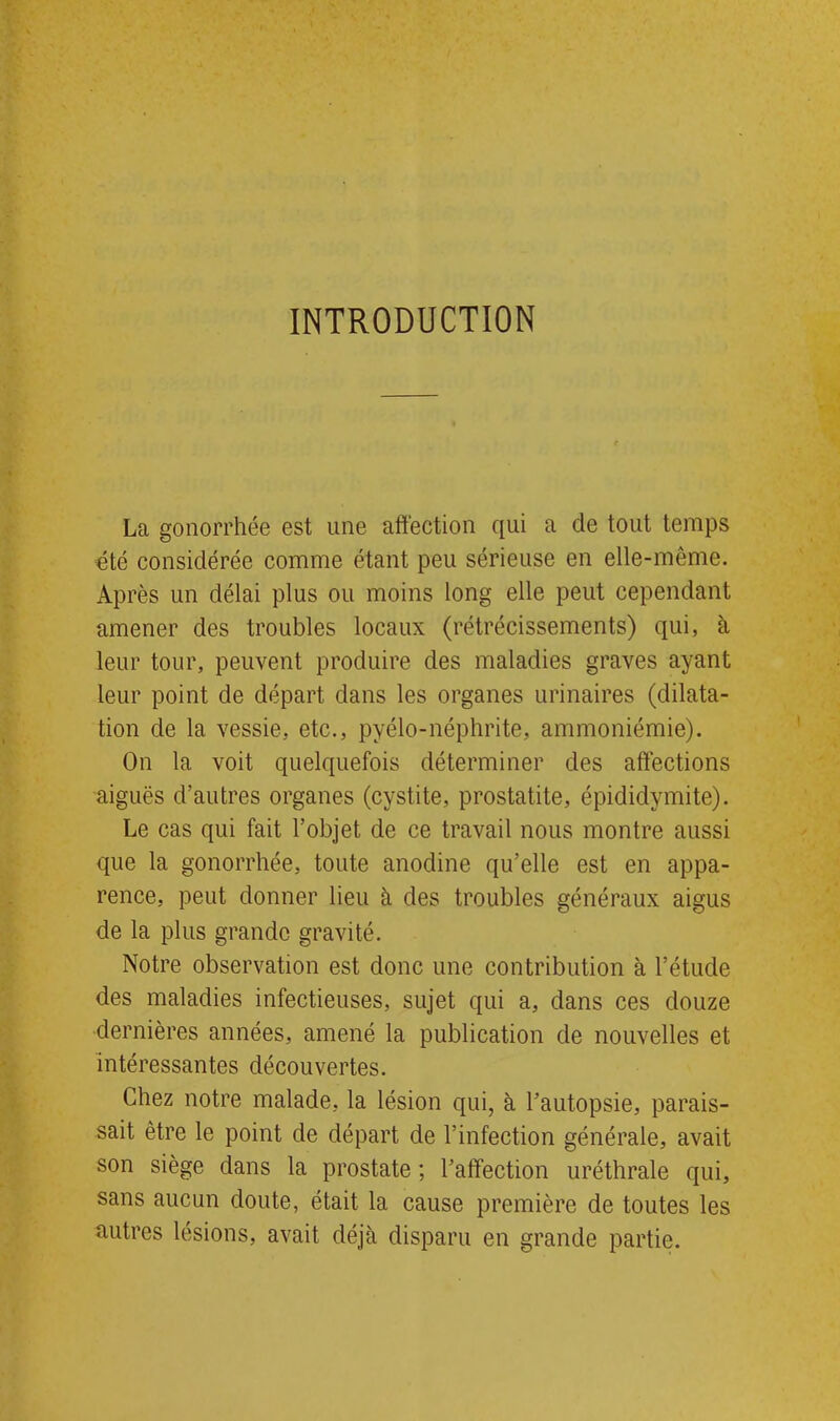 INTRODUCTION La gonorrhée est une affection qui a de tout temps été considérée comme étant peu sérieuse en elle-même. Après un délai plus ou moins long elle peut cependant amener des troubles locaux (rétrécissements) qui, à leur tour, peuvent produire des maladies graves ayant leur point de départ dans les organes urinaires (dilata- tion de la vessie, etc., pyélo-néphrite, ammoniémie). On la voit quelquefois déterminer des affections aiguës d’autres organes (cystite, prostatite, épididymite). Le cas qui fait l’objet de ce travail nous montre aussi que la gonorrhée, toute anodine qu’elle est en appa- rence, peut donner lieu à des troubles généraux aigus de la plus grande gravité. Notre observation est donc une contribution à l’étucle des maladies infectieuses, sujet qui a, dans ces douze dernières années, amené la publication de nouvelles et intéressantes découvertes. Chez notre malade, la lésion qui, à l’autopsie, parais- sait être le point de départ de l’infection générale, avait son siège dans la prostate ; l’affection uréthrale qui, sans aucun doute, était la cause première de toutes les autres lésions, avait déjà disparu en grande partie.