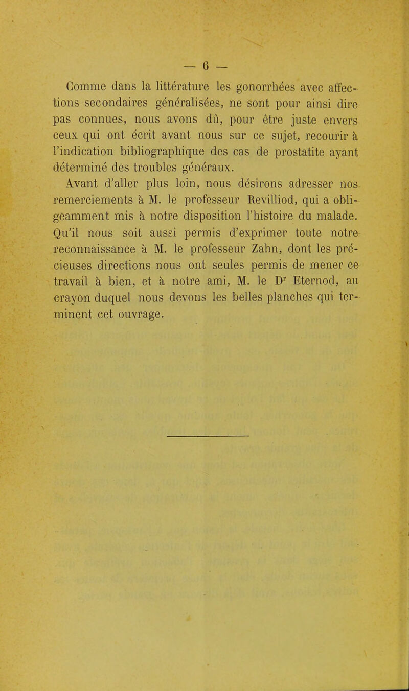 Comme dans la littérature les gonorrhées avec affec- tions secondaires généralisées, ne sont pour ainsi dire pas connues, nous avons dû, pour être juste envers ceux qui ont écrit avant nous sur ce sujet, recourir à l’indication bibliographique des cas de prostatite ayant déterminé des troubles généraux. Avant d’aller plus loin, nous désirons adresser nos remerciements à M. le professeur Revilliod, qui a obli- geamment mis à notre disposition l’histoire du malade. Qu’il nous soit aussi permis d’exprimer toute notre reconnaissance à M. le professeur Zahn, dont les pré- cieuses directions nous ont seules permis de mener ce travail à bien, et à notre ami, M. le D1' Eternod, au crayon duquel nous devons les belles planches qui ter- minent cet ouvrage.