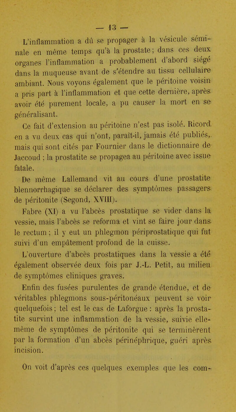 L’inflammation a dû se propager à la vésicule sémi- nale en même temps qu’à la prostate ; dans ces deux organes l’inflammation a probablement d’abord siégé dans la muqueuse avant de s’étendre au tissu cellulaire ambiant. Nous voyons également que le péritoine voisin: a pris part à l’inflammation et que cette dernière, après avoir été purement locale, a pu causer la mort en se généralisant. Ce fait d’extension au péritoine n’est pas isolé. Ricord. en a vu deux cas qui n’ont, parait-il, jamais été publiés,, mais qui sont cités par Fournier dans le dictionnaire de Jaccoud ; la prostatite se propagea au péritoine avec issue fatale. De même Lallemand vit au cours d’une prostatite blennorrhagique se déclarer des symptômes passagers de péritonite (Segond, XVIII). Fabre (XI) a vu l’abcès prostatique se vider dans la vessie, mais l’abcès se reforma et vint se faire jour dans le rectum ; il y eut un phlegmon périprostatique qui fut suivi d’un empâtement profond de la cuisse. L’ouverture d’abcès prostatiques dans la vessie a été également observée deux fois par J.-L. Petit, au milieu de symptômes cliniques graves. Enfin des fusées purulentes de grande étendue, et de véritables phlegmons sous-péritonéaux peuvent se voir quelquefois ; tel est le cas de Laforgue : après la prosta- tite survint une inflammation de la vessie, suivie elle- même de symptômes de péritonite qui se terminèrent par la formation d’un abcès périnéphrique, guéri après incision. On voit d’après ces quelques exemples que les corn-