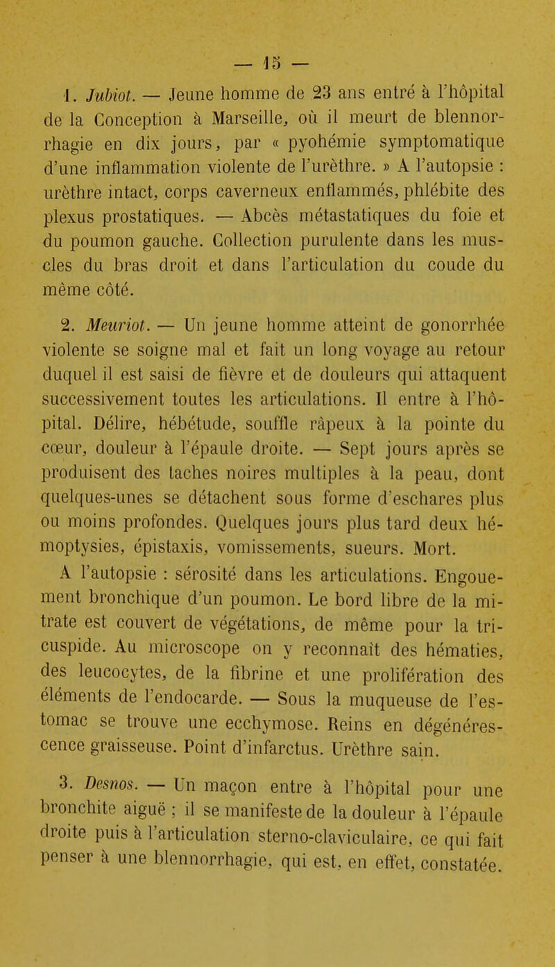 1. Jubiot. — Jeune homme de 23 ans entré à l’hôpital de la Conception à Marseille, où il meurt de blennor- rhagie en dix jours, par « pyohémie symptomatique d’une inflammation violente de l’urèthre. » A l’autopsie : urèthre intact, corps caverneux enflammés, phlébite des plexus prostatiques. — Abcès métastatiques du foie et du poumon gauche. Collection purulente dans les mus- cles du bras droit et dans l’articulation du coude du même côté. 2. Meuriot. — Un jeune homme atteint de gonorrhée violente se soigne mal et fait un long voyage au retour duquel il est saisi de fièvre et de douleurs qui attaquent successivement toutes les articulations. Il entre à l’hô- pital. Délire, hébétude, souffle râpeux à la pointe du cœur, douleur à l’épaule droite. — Sept jours après se produisent des taches noires multiples à la peau, dont quelques-unes se détachent sous forme d’eschares plus ou moins profondes. Quelques jours plus tard deux hé- moptysies, épistaxis, vomissements, sueurs. Mort. A l’autopsie : sérosité dans les articulations. Engoue- ment bronchique d’un poumon. Le bord libre de la mi- trate est couvert de végétations, de même pour la tri- cuspide. Au microscope on y reconnaît des hématies, des leucocytes, de la fibrine et une prolifération des éléments de l’endocarde. — Sous la muqueuse de l’es- tomac se trouve une ecchymose. Reins en dégénéres- cence graisseuse. Point d’infarctus. Urèthre sain. 3. Desnos. — Un maçon entre à l’hôpital pour une bronchite aiguë; il se manifeste de la douleur à l’épaule droite puis à 1 articulation sterno-claviculaire, ce qui fait penser à une blennorrhagie, qui est, en effet, constatée.