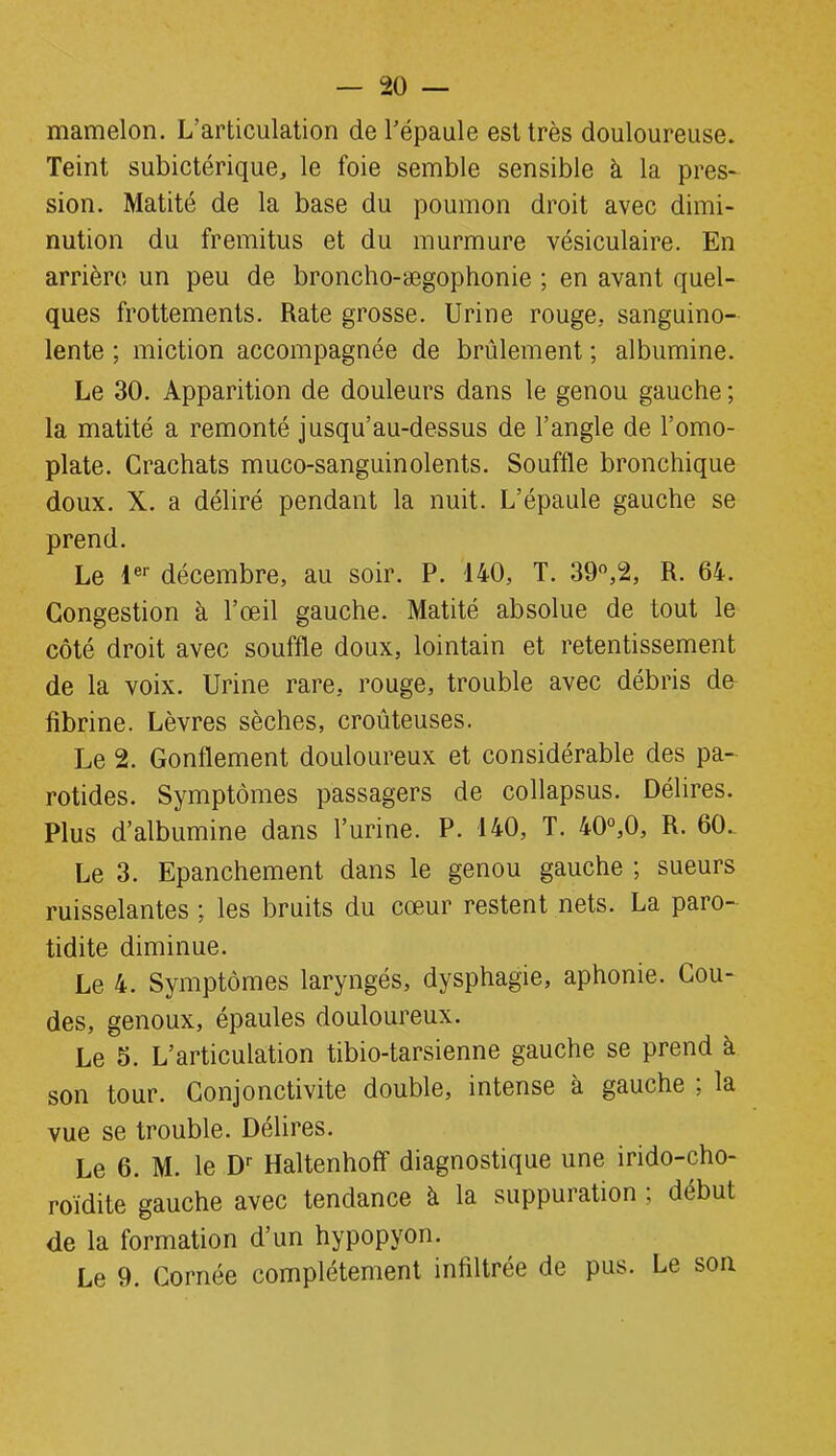 mamelon. L'articulation de l’épaule est très douloureuse. Teint subictérique, le foie semble sensible à la pres- sion. Matité de la base du poumon droit avec dimi- nution du fremitus et du murmure vésiculaire. En arrière un peu de broncho-ægophonie ; en avant quel- ques frottements. Rate grosse. Urine rouge, sanguino- lente ; miction accompagnée de brûlement ; albumine. Le 30. Apparition de douleurs dans le genou gauche ; la matité a remonté jusqu’au-dessus de l’angle de l’omo- plate. Crachats muco-sanguinolents. Souffle bronchique doux. X. a déliré pendant la nuit. L’épaule gauche se prend. Le 1er décembre, au soir. P. 140, T. 39°,2, R. 64. Congestion à l’œil gauche. Matité absolue de tout le côté droit avec souffle doux, lointain et retentissement de la voix. Urine rare, rouge, trouble avec débris de fibrine. Lèvres sèches, croûteuses. Le 2. Gonflement douloureux et considérable des pa- rotides. Symptômes passagers de collapsus. Délires. Plus d’albumine dans l’urine. P. 140, T. 40°,0, R. 60.. Le 3. Epanchement dans le genou gauche ; sueurs ruisselantes ; les bruits du cœur restent nets. La paro- tidite diminue. Le 4. Symptômes laryngés, dysphagie, aphonie. Cou- des, genoux, épaules douloureux. Le 5. L’articulation tibio-tarsienne gauche se prend à son tour. Conjonctivite double, intense à gauche ; la vue se trouble. Délires. Le 6. M. le Dr Haltenhoff diagnostique une irido-cho- roïdite gauche avec tendance à la suppuration ; début de la formation d’un hypopyon. Le 9. Cornée complètement infiltrée de pus. Le son