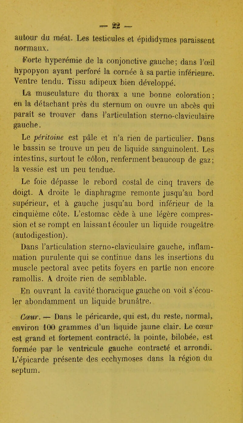 autour du méat. Les testicules et épididymes paraissent normaux. Forte hyperémie de la conjonctive gauche; dans l’œil hypopyon ayant perforé la cornée à sa partie inférieure. Ventre tendu. Tissu adipeux bien développé. La musculature du thorax a une bonne coloration; en la détachant près du sternum on ouvre un abcès qui paraît se trouver dans l’articulation sterno-claviculaire gauche. Le péritoine est pâle et n’a rien de particulier. Dans le bassin se trouve un peu de liquide sanguinolent. Les intestins, surtout le côlon, renferment beaucoup de gaz; la vessie est un peu tendue. Le foie dépasse le rebord costal de cinq travers de doigt. A droite le diaphragme remonte jusqu’au bord supérieur, et à gauche jusqu’au bord inférieur de la cinquième côte. L’estomac cède à une légère compres- sion et se rompt en laissant écouler un liquide rougeâtre (autodigestion). Dans l’articulation sterno-claviculaire gauche, inflam- mation purulente qui se continue dans les insertions du muscle pectoral avec petits foyers en partie non encore ramollis. A droite rien de semblable. En ouvrant la cavité thoracique gauche on voit s’écou- ler abondamment un liquide brunâtre. Cœur. — Dans le péricarde, qui est, du reste, normal, environ 100 grammes d’un liquide jaune clair. Le cœur est grand et fortement contracté, la pointe, bilobée, est formée par le ventricule gauche contracté et arrondi. L’épicarde présente des ecchymoses dans la région du septum.