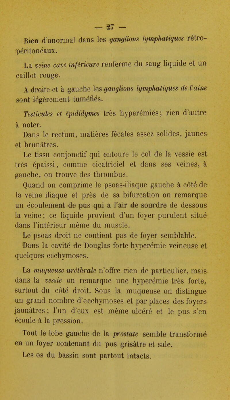 Rien d’anormal dans les ganglions lymphatiques rétro- péritonéaux. La veine cave inférieure renferme du sang liquide et un caillot rouge. A droite et à gauche les ganglions lymphatiques de l'aine sont légèrement tuméfiés. Testicules et épididymes très hyperémiés; rien d’autre à noter. Dans le rectum, matières fécales assez solides, jaunes et brunâtres. Le tissu conjonctif qui entoure le col de la vessie est très épaissi, comme cicatriciel et dans ses veines, à gauche, on trouve des thrombus. Quand on comprime le psoas-iliaque gauche à côté de la veine iliaque et près de sa bifurcation on remarque un écoulement de pus qui a l’air de sourdre de dessous la veine ; ce liquide provient d’un foyer purulent situé dans l’intérieur même du muscle. Le psoas droit ne contient pas de foyer semblable. Dans la cavité de Douglas forte hyperémie veineuse et quelques ecchymoses. La muqueuse uréthrale n’offre rien de particulier, mais dans la vessie on remarque une hyperémie très forte, surtout du côté droit. Sous la muqueuse on distingue un grand nombre d’ecchymoses et par places des foyers jaunâtres ; l’un d’eux est même ulcéré et le pus s’en écoule à la pression. Tout le lobe gauche de la prostate semble transformé en un foyer contenant du pus grisâtre et sale. Les os du bassin sont partout intacts.