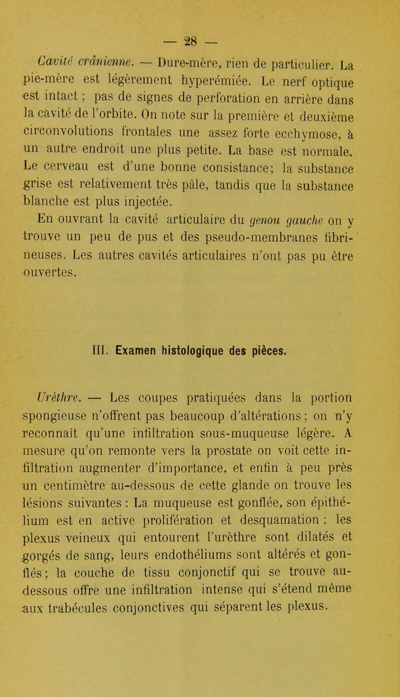 Cavité crânienne. — Dure-mère, rien de particulier. La pie-mère est légèrement hyperémiée. Le nerf optique est intact ; pas de signes de perforation en arrière dans la cavité de l’orbite. On note sur la première et deuxième circonvolutions frontales une assez forte ecchymose, à un autre endroit une plus petite. La base est normale. Le cerveau est d’une bonne consistance; la substance grise est relativement très pâle, tandis que la substance blanche est plus injectée. En ouvrant la cavité articulaire du genou gauche on y trouve un peu de pus et des pseudo-membranes fibri- neuses. Les autres cavités articulaires n’ont pas pu être ouvertes. 111. Examen histologique des pièces. Urèthre. — Les coupes pratiquées dans la portion spongieuse n’offrent pas beaucoup d’altérations ; on n’y reconnaît qu’une infiltration sous-muqueuse légère. A mesure qu’on remonte vers la prostate on voit cette in- filtration augmenter d’importance, et enfin à peu près un centimètre au-dessous de cette glande on trouve les lésions suivantes : La muqueuse est gonflée, son épithé- lium est en active prolifération et desquamation ; les plexus veineux qui entourent l’urèthre sont dilatés et gorgés de sang, leurs endothéliums sont altérés et gon- flés; la couche de tissu conjonctif qui se trouve au- dessous offre une infiltration intense qui s’étend même aux trabécules conjonctives qui séparent les plexus.