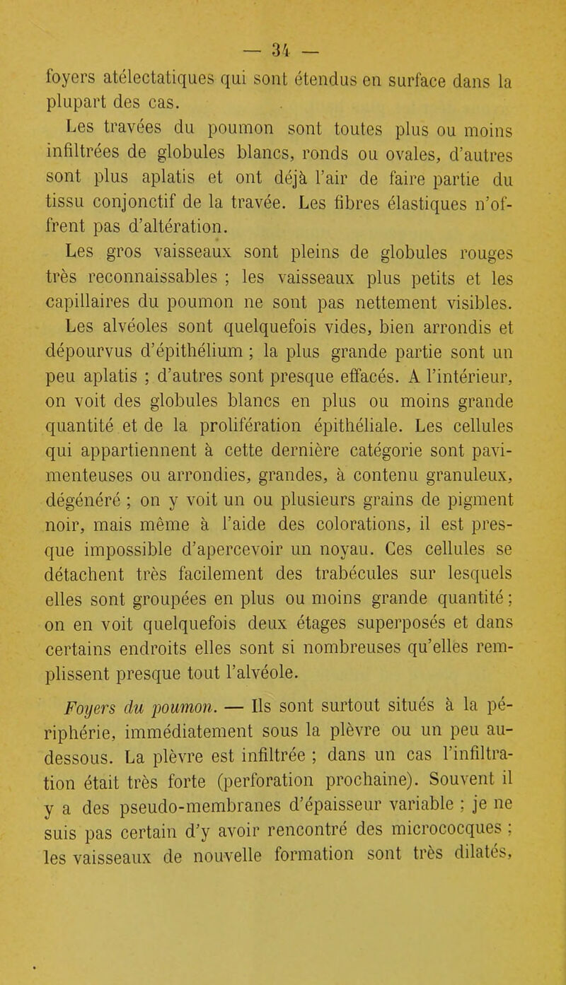 foyers atélectatiques qui sont étendus en surface dans la plupart des cas. Les travées du poumon sont toutes plus ou moins infiltrées de globules blancs, ronds ou ovales, d’autres sont plus aplatis et ont déjà l’air de faire partie du tissu conjonctif de la travée. Les fibres élastiques n’of- frent pas d’altération. Les gros vaisseaux sont pleins de globules rouges très reconnaissables ; les vaisseaux plus petits et les capillaires du poumon ne sont pas nettement visibles. Les alvéoles sont quelquefois vides, bien arrondis et dépourvus d’épithélium ; la plus grande partie sont un peu aplatis ; d’autres sont presque effacés. A l’intérieur, on voit des globules blancs en plus ou moins grande quantité et de la prolifération épithéliale. Les cellules qui appartiennent à cette dernière catégorie sont pavi- menteuses ou arrondies, grandes, à contenu granuleux, dégénéré ; on y voit un ou plusieurs grains de pigment noir, mais même à l’aide des colorations, il est pres- que impossible d’apercevoir un noyau. Ces cellules se détachent très facilement des trabécules sur lesquels elles sont groupées en plus ou moins grande quantité ; on en voit quelquefois deux étages superposés et dans certains endroits elles sont si nombreuses qu’elles rem- plissent presque tout l’alvéole. Foyers du poumon. — Ils sont surtout situés à la pé- riphérie, immédiatement sous la plèvre ou un peu au- dessous. La plèvre est infiltrée ; dans un cas l’infiltra- tion était très forte (perforation prochaine). Souvent il y a des pseudo-membranes d’épaisseur variable ; je ne suis pas certain d’y avoir rencontré des micrococques ; les vaisseaux de nouvelle formation sont très dilatés.