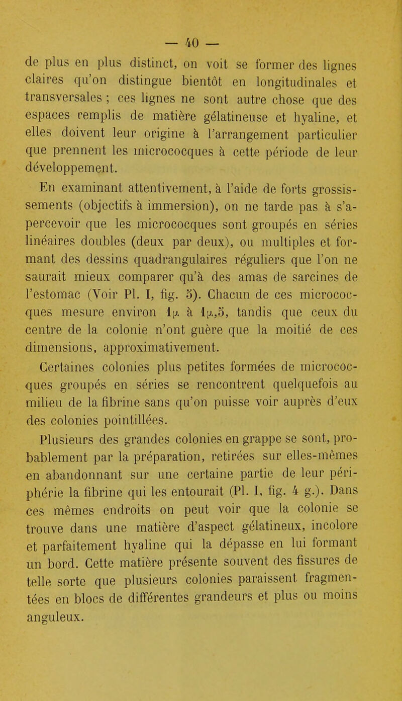 do plus en plus distinct, on voit se former des lignes claires qu’on distingue bientôt en longitudinales et transversales ; ces lignes ne sont autre chose que des espaces remplis de matière gélatineuse et hyaline, et elles doivent leur origine à l’arrangement particulier que prennent les micrococques à cette période de leur développement. En examinant attentivement, à l’aide de forts grossis- sements (objectifs à immersion), on ne tarde pas à s’a- percevoir que les micrococques sont groupés en séries linéaires doubles (deux par deux), ou multiples et for- mant des dessins quadrangulaires réguliers que l’on ne saurait mieux comparer qu’à des amas de sarcines de l’estomac (Voir PI. I, fig. 5). Chacun de ces micrococ- ques mesure environ l\x à ly.,5, tandis que ceux du centre de la colonie n’ont guère que la moitié de ces dimensions, approximativement. Certaines colonies plus petites formées de micrococ- ques groupés en séries se rencontrent quelquefois au milieu de la fibrine sans qu’on puisse voir auprès d’eux des colonies pointillées. Plusieurs des grandes colonies en grappe se sont, pro- bablement par la préparation, retirées sur elles-mêmes en abandonnant sur une certaine partie de leur péri- phérie la fibrine qui les entourait (PI. I, tig. 4 g.). Dans ces mêmes endroits on peut voir que la colonie se trouve dans une matière d’aspect gélatineux, incolore et parfaitement hyaline qui la dépasse en lui formant un bord. Cette matière présente souvent des fissures de telle sorte que plusieurs colonies paraissent fragmen- tées en blocs de différentes grandeurs et plus ou moins anguleux.