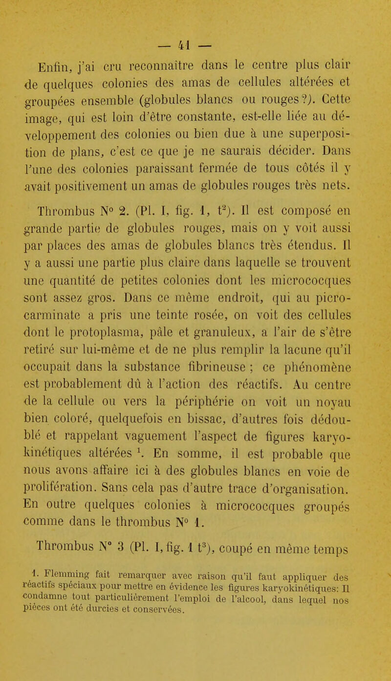 Enfin, j’ai cru reconnaître dans le centre plus clair de quelques colonies des amas de cellules altérées et groupées ensemble (globules blancs ou rouges?). Cette image, qui est loin d’être constante, est-elle liée au dé- veloppement des colonies ou bien due à une superposi- tion de plans, c’est ce que je ne saurais décider. Dans l’une des colonies paraissant fermée de tous côtés il y avait positivement un amas de globules rouges très nets. Thrombus N° 2. (PI. I. fig. 1, t2). Il est composé en grande partie de globules rouges, mais on y voit aussi par places des amas de globules blancs très étendus. Il y a aussi une partie plus claire dans laquelle se trouvent une quantité de petites colonies dont les micrococques sont assez gros. Dans ce même endroit, qui au picro- carminate a pris une teinte rosée, on voit des cellules dont le protoplasma, pâle et granuleux, a l’air de s’être retiré sur lui-même et de ne plus remplir la lacune qu’il occupait dans la substance fibrineuse ; ce phénomène est probablement dû à l’action des réactifs. Au centre de la cellule ou vers la périphérie on voit un noyau bien coloré, quelquefois en bissac, d’autres fois dédou- blé et rappelant vaguement l’aspect de figures karyo- kinétiques altérées h En somme, il est probable que nous avons affaire ici à des globules blancs en voie de prolifération. Sans cela pas d’autre trace d’organisation. En outre quelques colonies à micrococques groupés comme dans le thrombus N° 1. Thrombus N° 3 (PI. I, fig. 1 t3), coupé en même temps 1. Flemming fait remarquer avec raison qu’il faut appliquer des réactits spéciaux pour mettre en évidence les figures karyokinétiques: Il ■condamne tout particulièrement l’emploi de l’alcool, dans lequel nos pièces ont été durcies et conservées.