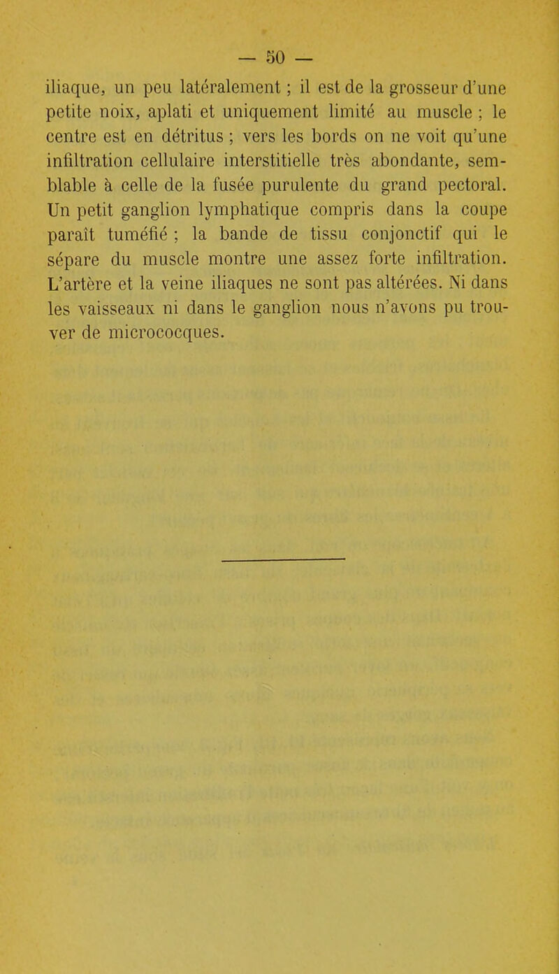 iliaque, un peu latéralement ; il est de la grosseur d’une petite noix, aplati et uniquement limité au muscle ; le centre est en détritus ; vers les bords on ne voit qu’une infiltration cellulaire interstitielle très abondante, sem- blable à celle de la fusée purulente du grand pectoral. Un petit ganglion lymphatique compris dans la coupe paraît tuméfié ; la bande de tissu conjonctif qui le sépare du muscle montre une assez forte infiltration. L’artère et la veine iliaques ne sont pas altérées. Ni dans les vaisseaux ni dans le ganglion nous n’avons pu trou- ver de micrococques.