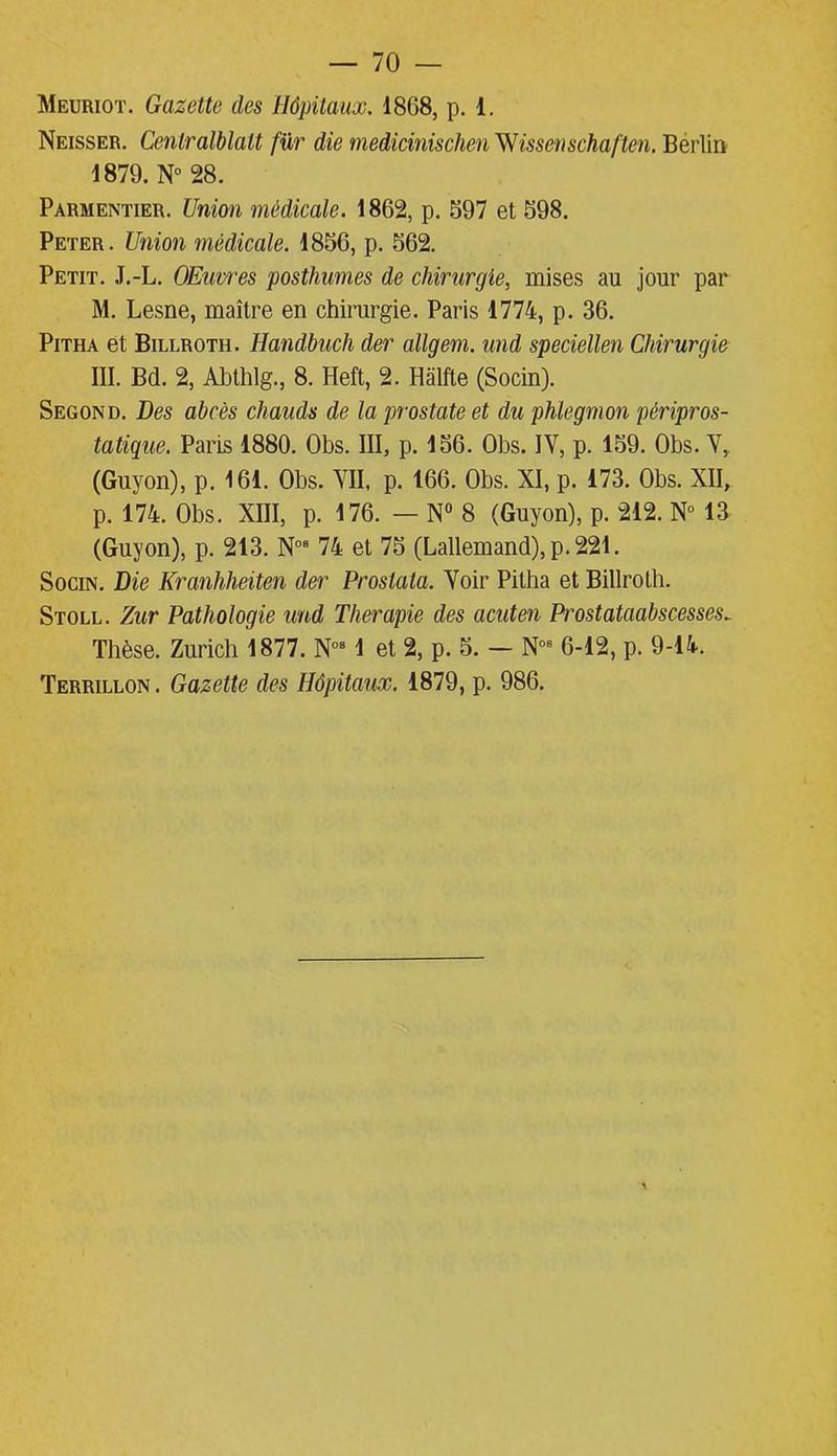 Meuriot. Gazette des Hôpitaux. 18G8, p. 1. Neisser. Cenlralblalt für die medicinischen ^Wissenschaften. Bérlin 1879. N° 28. Parmentier. Union médicale. 1862, p. 697 et 598. Peter. Union médicale. 1850, p. 562. Petit. J.-L. OEuwes posthumes de chirurgie, mises au jour par M. Lesne, maître en chirurgie. Paris 1774, p. 36. Pitha et Billroth. Handbuch der allgem. und speciellen Chirurgie III. Bd. 2, Abthlg., 8. Heft, 2. Hàlfte (Socin). Segond. Des abcès chauds de la prostate et du phlegmon péripros- tatique. Paris 1880. Obs. III, p. 156. Obs. IV, p. 159. Obs. V, (Guyon), p. 161. Obs. VII, p. 166. Obs. XI, p. 173. Obs. XII, p. 174. Obs. XIII, p. 176. — N° 8 (Guyon), p. 212. N° 13 (Guyon), p. 213. N08 74 et 75 (Lallemand), p. 221. Socin. Die Kranhheiten der Proslata. Voir Pitha et Billroth. Stoll. Zur Pathologie und Thérapie des acuten Prostataabscesses~ Thèse. Zurich 1877. N081 et 2, p. 5. — Nos 6-12, p. 9-14. Terrillon. Gazette des Hôpitaux. 1879, p. 986.
