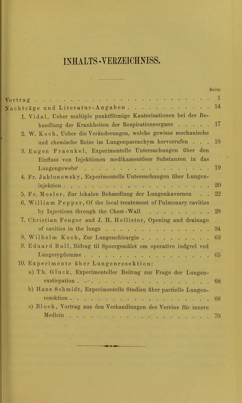 INHALTS-VERZEICHNISS. Seite Yo r t r a ^ Nachträge und Literatur-Angaben 14 1. Yidal, lieber multiple punktförmige Kauterisationen bei der Be- handlung der Krankheiten der Kespirationsorgane 17 2. W. Koch, Heber die Veränderungen, welche gewisse mechanische und chemische Reize im Lungenparenchym herYornifen ... 18 3. Eugen Fraenkel, Experimentelle Untersuchungen über den Einfluss von Injektionen medikamentöser Substanzen in das LungengewebC 19 4:. Fr. Jablonowsky, Experimentelle Untersuchungen über Lungen- injektion ; 20 5. Fr. Mosler, Zur lokalen Behandlung der Lungenkavernen . . 22 6. William Pepper, Of the local treatement of Pulmonary cavities by Injections through the Chest-Wall 28 7. Christian Fenger and J. H. Ilollister, Opening and drainage of cavities in the lungs 34: 8. Wilhelm Koch, Zur Lungenchirurgie 63 9. Eduard Bull,Bidrag til Spoergsniälet om operative indgrel ved Lungesygdomme 65 10. Experimente über Lungenresektion: a) Th. Gluck, Experimenteller Beitrag zur Frage der Luugen- exstirpation 68 b) Hans Schmidt, Experimentelle Studien über partielle Lungen- resektion 68 c) Block, Vortrag aus den Verhandlungen des Vereins für innere Medicin 70