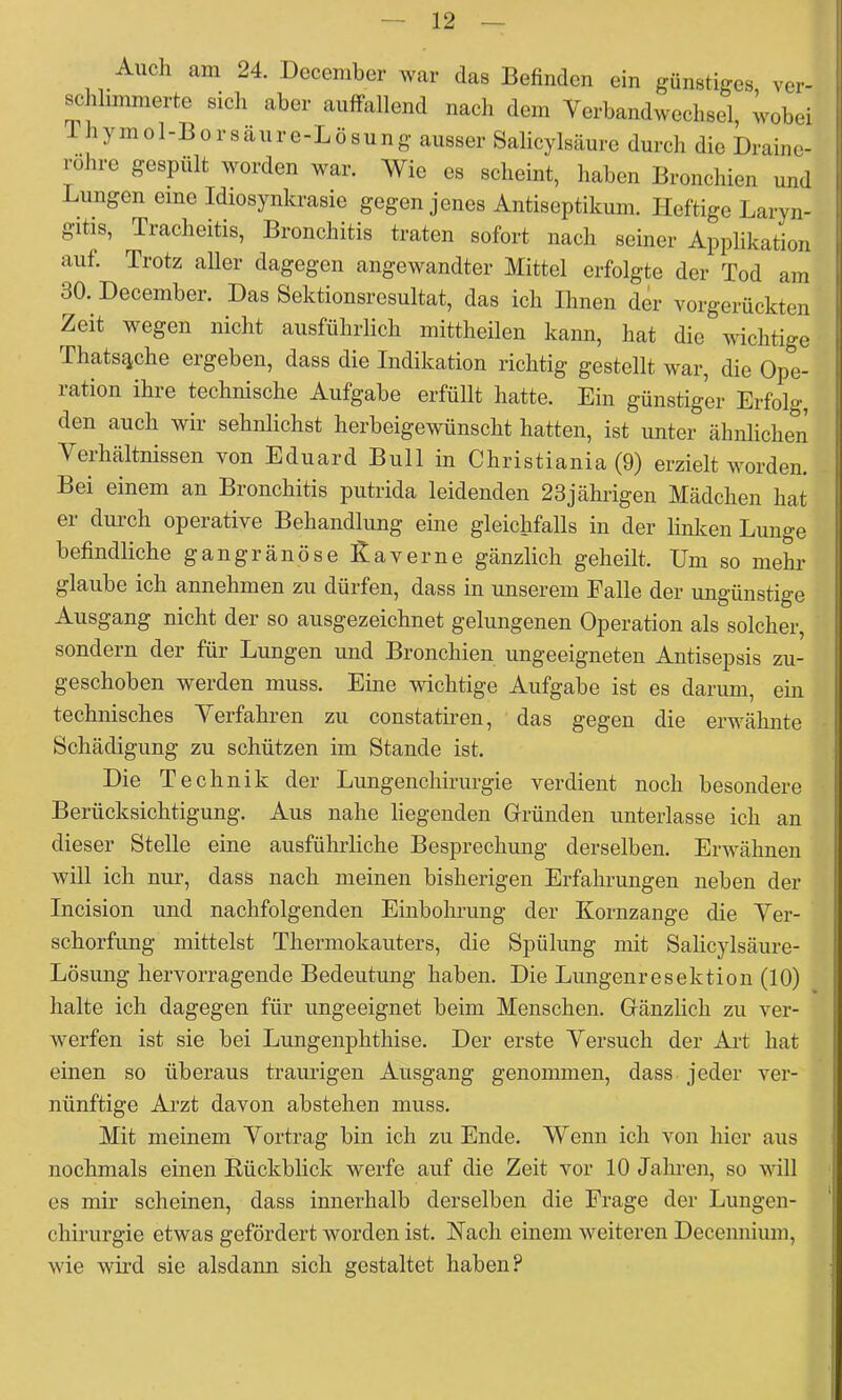 Auch am 24. December war das Befinden ein günstiges, ver- schlimmerte sicli aber auffallend nach dem Verbandwechsel, wobei Thymol-Borsäure-Lösung ausser Salicylsäure durch die Draine- rohre gespült worden war. Wie es scheint, haben Bronchien und Lungen eine Idiosynkrasie gegen jenes Antiseptikum. Heftige Laryn- gitis, Tracheitis, Bronchitis traten sofort nach seiner Applikation auf. Trotz aller dagegen angewandter Mittel erfolgte der Tod am 30. December. Das Sektionsresultat, das ich Ihnen der vorgerückten Zeit wegen nicht ausführlich mittheilen kann, hat die wichtige Thatsc^che ergeben, dass die Indikation richtig gestellt war, die Ope- ration ihre technische Aufgabe erfüllt hatte. Ein günstiger Erfolg, den auch wir sehnlichst herbeigewünscht hatten, ist unter ähnlichen Verhältnissen von Eduard Bull in Christiania (9) erzielt worden. Bei einem an Bronchitis putrida leidenden 23jährigen Mädchen hat er dm'ch operative Behandlung eine gleichfalls in der linken Lunge befindliche gangränöse Kaverne gänzlich geheilt. Um so mehr glaube ich annehmen zu dürfen, dass in unserem Falle der ungünstige Ausgang nicht der so ausgezeichnet gelungenen Operation als solcher, sondern der für Lungen und Bronchien ungeeigneten Antisepsis zu- geschoben werden muss. Eine wichtige Aufgabe ist es darum, ein technisches Verfahren zu constatmen, das gegen die erwähnte Schädigung zu schützen im Stande ist. Die Technik der Lungenchirurgie verdient noch besondere Berücksichtigung. Aus nahe liegenden Griünden unterlasse ich an dieser Stelle eine ausführliche Besprechung derselben. Erwähnen will ich nur, dass nach meinen bisherigen Erfahrungen neben der Incision und nachfolgenden Einbohrung der Kornzange die Ver- schorfung mittelst Thermokauters, die Spülung mit Salicylsäure- Lösung hervorragende Bedeutung haben. Die Lungenresektion (10) halte ich dagegen für ungeeignet beim Menschen. Gfänzlich zu ver- werfen ist sie bei Lungenphthise. Der erste Versuch der Art hat einen so überaus traurigen Ausgang genommen, dass jeder ver- nünftige Arzt davon abstehen muss. Mit meinem Vortrag bin ich zu Ende. Wenn ich von hier aus nochmals einen Rückblick werfe auf die Zeit vor 10 Jahren, so will es mir scheinen, dass innerhalb derselben die Frage der Lungen- chirurgie etwas gefördert worden ist. Kach einem weiteren Decennium, wie wird sie alsdann sich gestaltet haben?