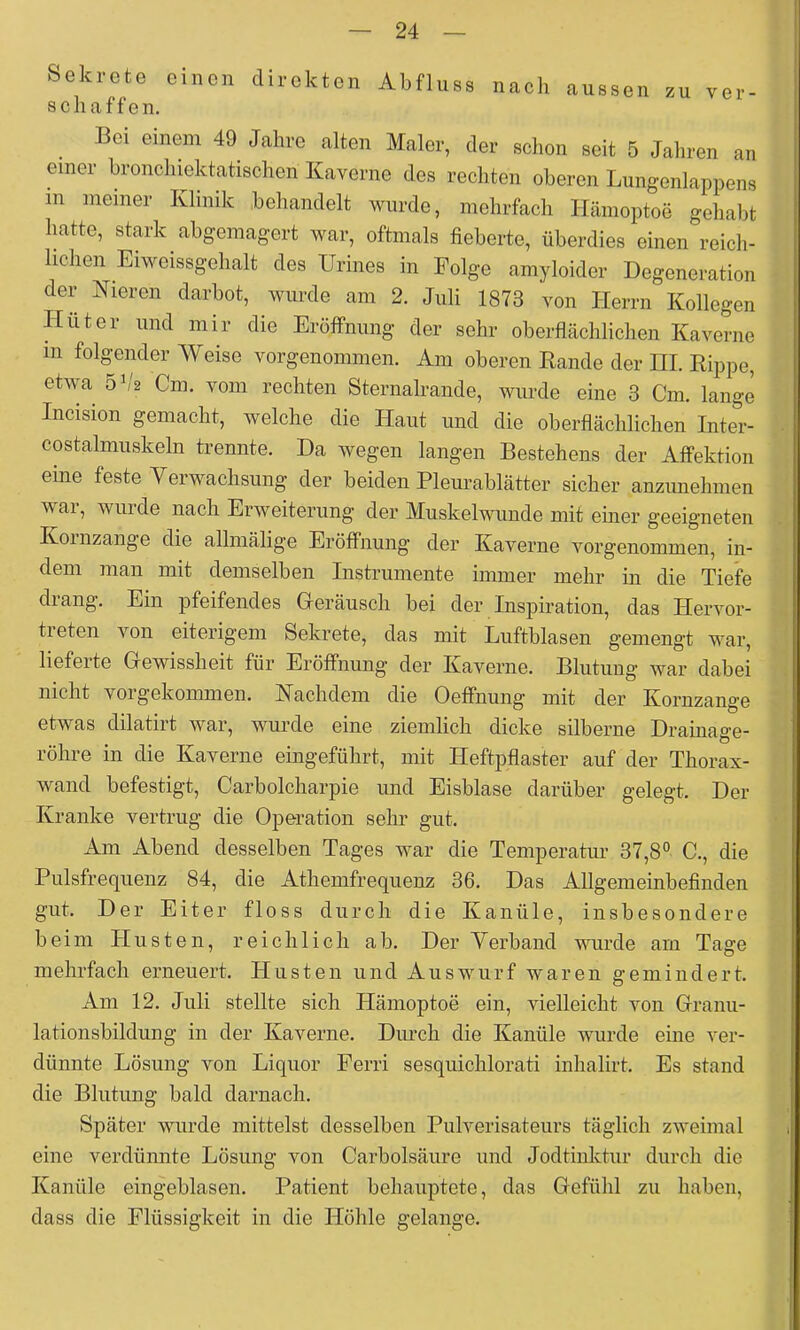 Sekrete einen direkten Abfluss nach aussen zu vor- schaffen. Bei einem 49 Jahre alten Maler, der schon seit 5 Jahren an einer hronchiektatischen Kaverne des rechten oberen Lungenlappens m meiner Klinik behandelt wurde, mehrfach Hämoptoe gehabt hatte, stark abgemagert war, oftmals fieberte, überdies einen reich- lichen Eiweissgehalt des Urines in Folge aniyloider Degeneration der Nieren darbot, wurde am 2. Juli 1873 von Herrn Kollegen Hüter und mir die Eröffnung der sehr oberflächlichen Kaverne m folgender Weise vorgenommen. Am oberen Bande der HL Rippe, etwa 5b'2 Cm. vom rechten Sternalrande, wurde eine 3 Cm. lange Incision gemacht, welche die Haut und die oberflächlichen Inter- costalmiiskeln trennte. Da wegen langen Bestehens der Affektion eine feste Yerwachsung der beiden Plem-ablätter sicher anzunehmen war, wurde nach Erweiterung der Muskelwunde mit einer geeigneten Koinzange die allmälige Eröffnung der Kaverne vorgenommen, in- dem man mit demselben Instrumente immer mehr in die Tiefe diang. Ein pfeifendes Gleräusch bei der Inspiration, das Hervor- tieten von eiterigem Sekrete, das mit Luftblasen gemengt war, lieferte Cewissheit für Eröffnung der Kaverne. Blutung war dabei nicht vorgekommen. Nachdem die Oeffnung mit der Kornzange etwas dilatirt war, wurde eine ziemlich dicke silberne Drainage- röhre in die Kaverne eingeführt, mit Heftpflaster auf der Thorax- wand befestigt, Carbolcharpie und Eisblase darüber gelegt. Der Kranke vertrug die Operation sehr gut. Am Abend desselben Tages war die Temperatur 37,8° C., die Pulsfrequenz 84, die Athemfrequenz 36. Das Allgemeinbefinden gut. Der Eiter floss durch die Kanüle, insbesondere beim Husten, reichlich ab. Der Yerband wurde am Tage mehrfach erneuert. Husten und Auswurf waren gemindert. Am 12. Juli stellte sich Hämoptoe ein, vielleicht von Grranii- lationsbildung in der Kaverne. Durch die Kanüle wurde eine ver- dünnte Lösung von Liquor Ferri sesquichlorati inhalirt. Es stand die Blutung bald darnach. Später wurde mittelst desselben Pulverisateurs täglich zweimal eine verdünnte Lösung von Carbolsäure und Jodtinktur durch die Kanüle eingeblasen. Patient behauptete, das Gefühl zu haben, dass die Flüssigkeit in die Höhle gelange.