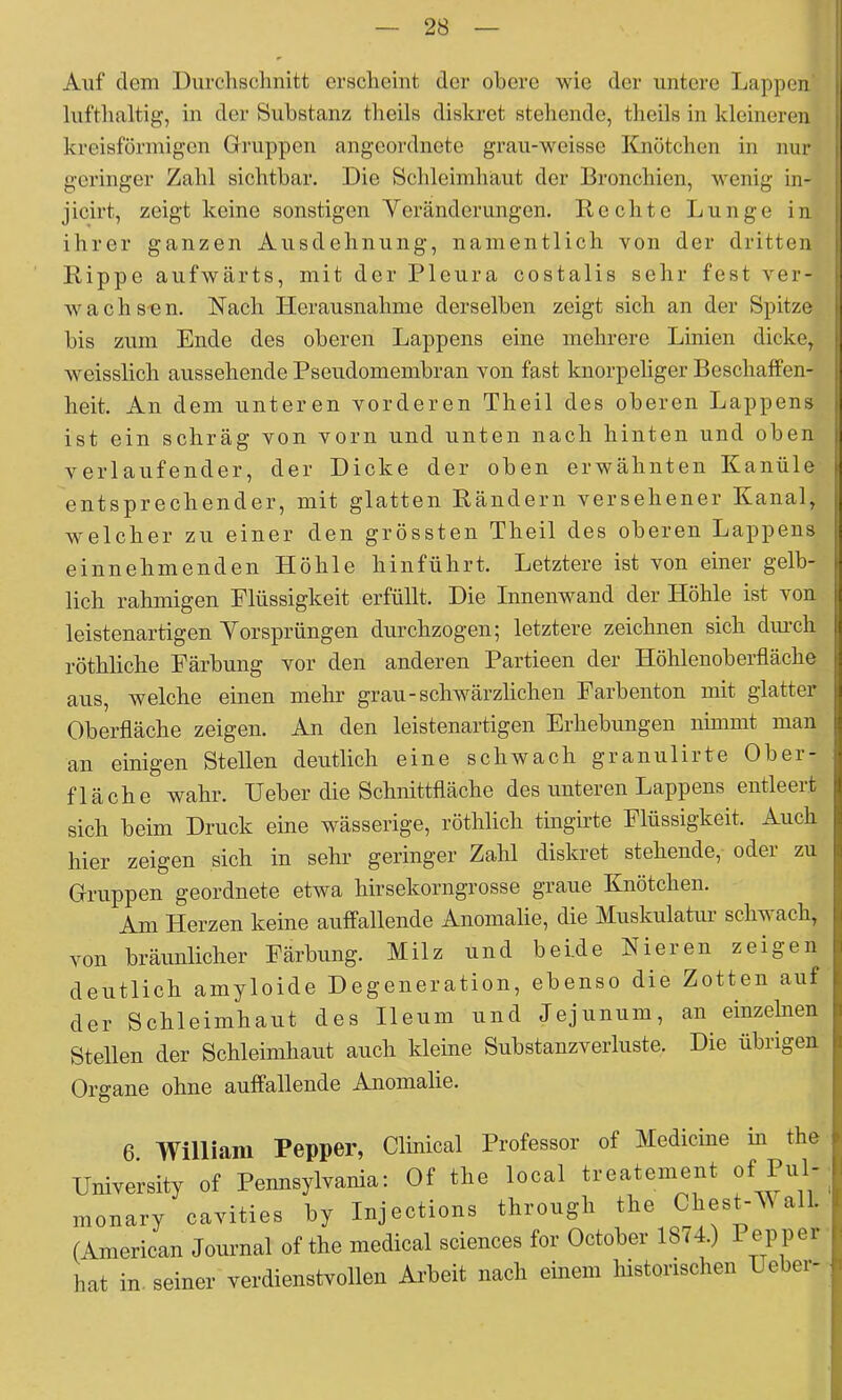 Auf dem Durclischnitt crsclicint der obere wie der untere Lappen* luftbaltig, in der Substanz theils diskret stehende, theils in kleineren kreisförmigen Gruppen angeordnete grau-weisse Knötchen in nur geringer Zahl sichtbar. Die Schleimhaut der Bronchien, wenig in- jicirt, zeigt keine sonstigen Yeränderungen. Rechte Lunge in. ihrer ganzen Ausdehnung, namentlich von der dritten Rippe aufwärts, mit der Pleura costalis sehr fest ver- wach s-en. Nach Herausnahme derselben zeigt sich an der Spitze bis zum Ende des oberen Lappens eine mehrere Linien dicke, weisslich aussehende Pseudomembran von fast knorpeliger Beschaffen- heit. An dem unteren vorderen Theil des oberen Lappens ist ein schräg von vorn und unten nach hinten und oben verlaufender, der Dicke der oben erwähnten Kanüle- entsprechender, mit glatten Rändern versehener Kanal, welcher zu einer den grössten Theil des oberen Lappens einnehmenden Höhle hin führt. Letztere ist von einer gelb- lich rahmigen Flüssigkeit erfüllt. Die Innenwand der Höhle ist von leistenartigen Yorsprüngen durchzogen; letztere zeichnen sich diu-ch röthliche Färbung vor den anderen Partieen der Höhlenoberfläche aus, welche einen mehr grau-schwärzlichen Farbenton mit glatter Oberfläche zeigen. An den leistenartigen Erhebungen nimmt man an einigen Stellen deutlich eine schwach granulirte Ober- fläche wahr. Heber die Schnittfläche des unteren Lappens entleert sich beim Druck eine wässerige, röthlich tingirte Flüssigkeit. Auch hier zeigen sich in sehr geringer Zahl diskret stehende, oder zu Gruppen geordnete etwa hirsekorngrosse graue Knötchen. Am Herzen keine auffallende Anomalie, die Muskulatur schw ach, von bräunlicher Färbung. Milz und beide Nieren zeigen deutlich amyloide Degeneration, ebenso die Zotten auf der Schleimhaut des Ileum und Jejunum, an einzelnen Stellen der Schleimhaut auch kleine Substanzverluste. Die übrigen Organe ohne auffallende Anomalie. 6. William Pepper, Clinical Professor of Medicine in the University of Pennsylvania; Of the local treatement Pul- monary cavities by Injections through the Chest-Y alb (American Joiumal of the medical Sciences for October 1874.) 1 hat in. seiner verdienstvollen Arbeit nach einem historischen Heber-