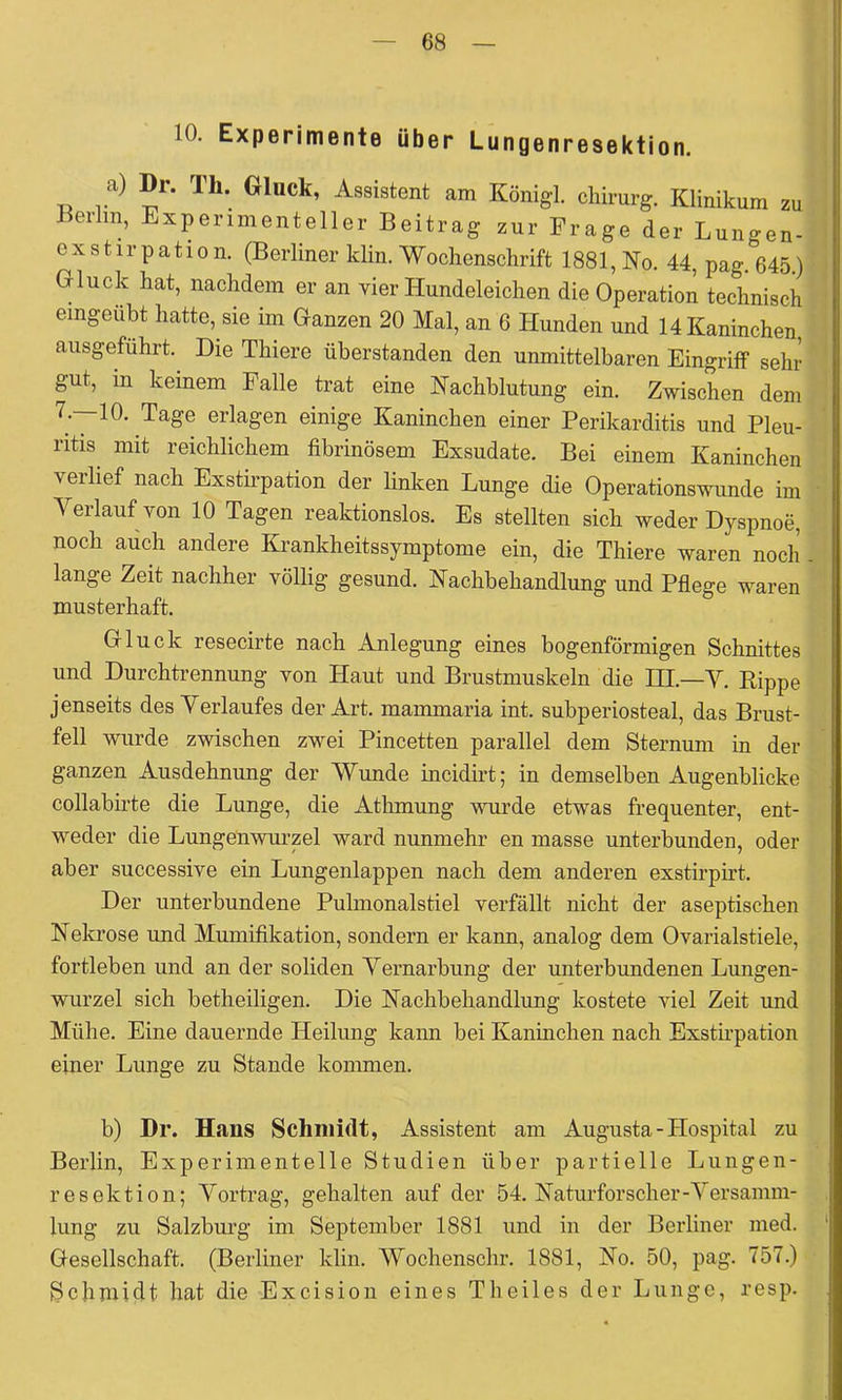 10. Experimente über Lungenresektion. a) Dr. Th. Gluck, Assistent am Königl. cliirurg. Klinikum zu Berlin, Experimenteller Beitrag zur Frage der Lungen- exstirpation. (Berliner klin. Wochenschrift 1881, Ko. 44, pag. 645.) Gluck hat, nachdem er an vier Hundeleichen die Operation technisch eingeübt hatte, sie im Ganzen 20 Mal, an 6 Hunden und 14 Kaninchen ausgeführt. Die Thiere üherstanden den unmittelbaren Eingriff sehr gut, in keinem Falle trat eine Kachhlutung ein. Zwischen dem erlagen einige Kaninchen einer Perikarditis und Pleu- ntis^ mit reichlichem fibrinösem Exsudate. Bei einem Kaninchen verlief nach Exsth-pation der linken Lunge die Operationswunde im Yerlauf von 10 Tagen reaktionslos. Es stellten sich weder Dyspnoe, noch adch andere Krankheitssymptome ein, die Thiere waren noch lange Zeit nachher völlig gesund. Kachbehandlung und Pflege waren musterhaft. Gluck resecirte nach Anlegung eines bogenförmigen Schnittes und Durchtrennung von Haut und Brustmuskeln die HI.—Y. Rippe jenseits des Yerlaufes der Art. mammaria int. subperiosteal, das Brust- fell wurde zwischen zwei Pincetten parallel dem Sternum in der ganzen Ausdehnung der Wunde incidirt; in demselben Augenblicke collabirte die Lunge, die Athmung voirde etwas frequenter, ent- weder die Lungenwurzel ward nunmehr en masse unterbunden, oder aber successive ein Lungenlappen nach dem anderen exstirpirt. Der unterbundene Pulmonalstiel verfällt nicht der aseptischen Nekrose imd Mumifikation, sondern er kann, analog dem Ovarialstiele, fortleben und an der soliden Yernarbung der unterbundenen Lungen- wurzel sich betheiligen. Die Nachbehandlung kostete viel Zeit und Mühe. Eine dauernde Heilung kann bei Kaninchen nach Exsthpation einer Lunge zu Stande kommen. b) Dr. Hans Schmidt, Assistent am Augusta - Hospital zu Berlin, Experimentelle Studien über partielle Lungen- resektion; Yortrag, gehalten auf der 54. Naturforscher-Yersamm- lung zu Salzburg im September 1881 und in der Berliner med. Gesellschaft. (Berliner klin. Wochenschr. 1881, No. 50, pag. 757.) Schmidt hat die Excision eines Theiles der Lunge, resp.