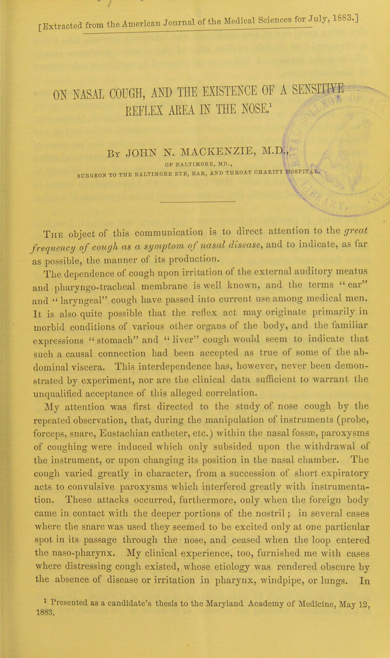 ON NASAL COUGH, AND THE EXISTENCE OF A SENSITIVE REFLEX AREA IN THE NOSE.1 By JOHN N. MACKENZIE, M.D., OP BALTIMORE, MD., SURGEON TO THE BALTIMORE EYE, EAR, AND THROAT CHARITY HOSPITAL. The object of this communication is to direct attention to the great frequency of cough as a symptom of nasal disease, and to indicate, as fax as possible, the manner of its production. The dependence of cough upon irritation of the external auditory meatus and pharyngo-tracheal membrane is well known, and the terms “ ear” and “ laryngeal” cough have passed into current use among medical men. It is also quite possible that the reflex act may originate primarily in morbid conditions of various other organs of the body, and the familiar expressions “ stomach” and “ liver” cough would seem to indicate that such a causal connection had been accepted as true of some of the ab- dominal viscera. This interdependence has, however, never been demon- strated by experiment, nor are the clinical data sufficient to warrant the unqualified acceptance of this alleged correlation. My attention was first directed to the study of nose cough by the repeated observation, that, during the manipulation of instruments (probe, forceps, snare, Eustachian catheter, etc.) within the nasal fossrn, paroxysms of coughing were induced which only subsided upon the withdrawal of the instrument, or upon changing its position in the nasal chamber. The cough varied greatly in character, from a succession of short expiratory acts to convulsive pai-oxysms which interfered greatly with instrumenta- tion. These attacks occurred, furthermore, only when the foreign body came in contact with the deeper portions of the nostril; in several cases where the snare was used they seemed to be excited only at one particular spot in its passage through the nose, and ceased when the loop entered the naso-pharynx. My clinical experience, too, furnished me with cases where distressing cough existed, whose etiology was l-endered obscure by the absence of disease or irritation in pharynx, windpipe, or lungs. In 1 Presented as a candidate’s thesis to the Maryland Academy of Medicine, May 12, 1883.