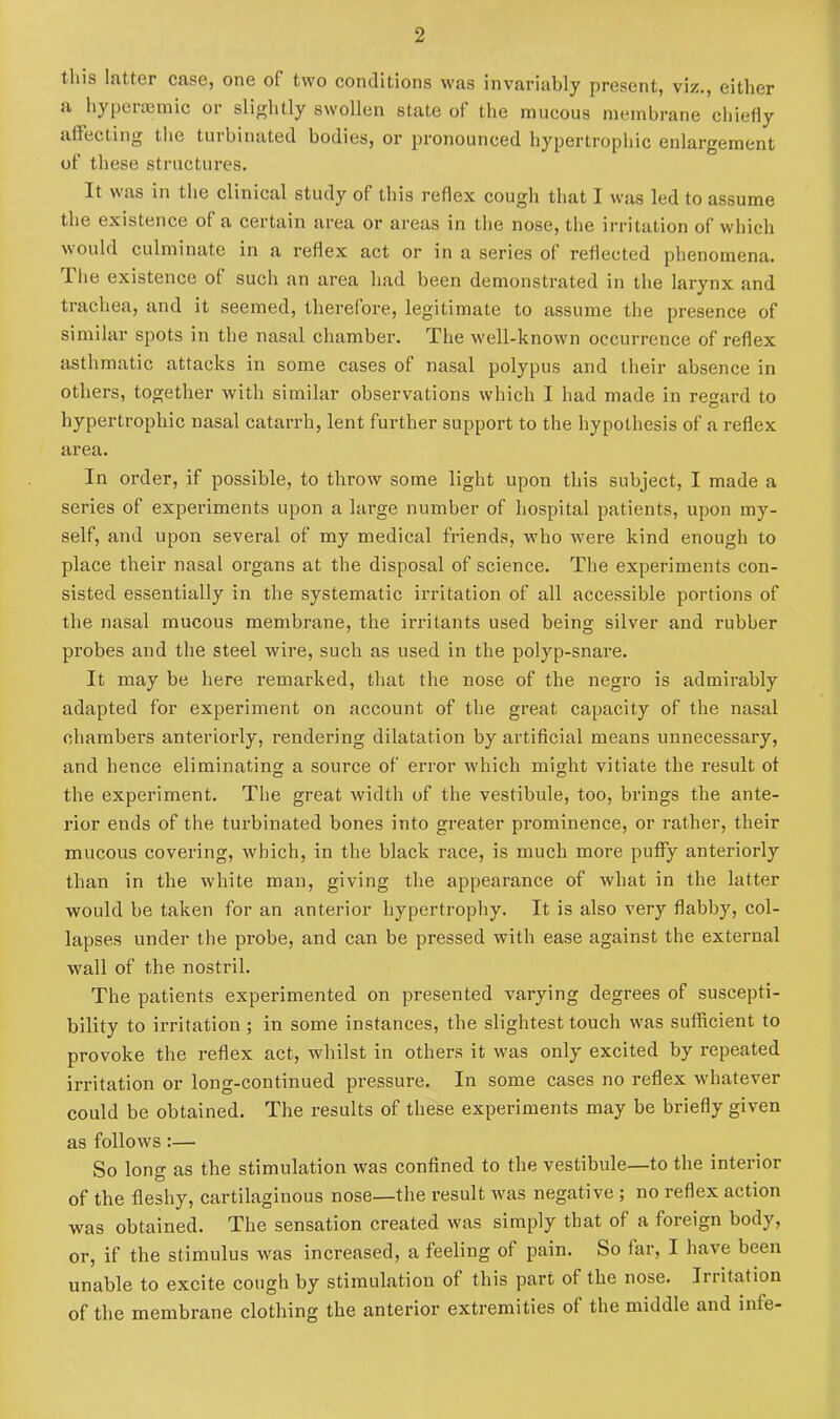 this latter case, one of two conditions was invariably present, viz., either a hyperaemic or slightly swollen state of the mucous membrane chiefly affecting the turbinated bodies, or pronounced hypertrophic enlargement of these structures. It was in the clinical study of this reflex cough that I was led to assume the existence of a certain area or areas in the nose, the irritation of which would culminate in a reflex act or in a series of reflected phenomena. 1 he existence of such an area had been demonstrated in the larynx and trachea, and it seemed, therefore, legitimate to assume the presence of similar spots in the nasal chamber. The well-known occurrence of reflex asthmatic attacks in some cases of nasal polypus and their absence in others, together with similar observations which I had made in regard to hypertrophic nasal catarrh, lent further support to the hypothesis of a reflex area. In order, if possible, to throw some light upon this subject, I made a series of experiments upon a large number of hospital patients, upon my- self, and upon several of my medical friends, who were kind enough to place their nasal organs at the disposal of science. The experiments con- sisted essentially in the systematic irritation of all accessible portions of the nasal mucous membrane, the irritants used being silver and rubber probes and the steel wire, such as used in the polyp-snare. It may be here remarked, that the nose of the negro is admirably adapted for expei’iment on account of the great capacity of the nasal chambers anteriorly, rendering dilatation by artificial means unnecessary, and hence eliminating a source of error which might vitiate the result of the experiment. The great width of the vestibule, too, brings the ante- rior ends of the turbinated bones into greater prominence, or rather, their mucous covering, which, in the black race, is much more puffy anteriorly than in the white man, giving the appearance of what in the latter would be taken for an anterior hypertrophy. It is also very flabby, col- lapses under the probe, and can be pressed with ease against the external wall of the nostril. The patients experimented on presented varying degrees of suscepti- bility to irritation ; in some instances, the slightest touch was sufficient to provoke the reflex act, whilst in others it was only excited by repeated irritation or long-continued pressure. In some cases no reflex whatever could be obtained. The results of these experiments may be briefly given as follows:— So long as the stimulation was confined to the vestibule—to the interior of the fleshy, cartilaginous nose—the result was negative ; no reflex action was obtained. The sensation created was simply that of a foreign body, or, if the stimulus was increased, a feeling of pain. So far, I have been unable to excite cough by stimulation of this part of the nose. Irritation of the membrane clothing the anterior extremities of the middle and infe-