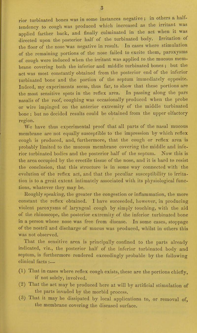 rior turbinated bones was in some instances negative ; in others a half- tendency to cough was produced which increased as the irritant was applied farther back, and finally culminated in the act when it was directed upon the posterior half of the turbinated body. Irritation of the fioor of the nose was negative in result. In cases where stimulation of the remaining portions ot the nose failed to excite them, paioxysms of cough were induced when the irritant was applied to the mucous mem- brane covering both the inferior and middle turbinated bones ; but the act was most constantly obtained from the posterior end of the inferior turbinated bone and the portion of the septum immediately opposite. Indeed, my experiments seem, thus far, to show that these portions are the most sensitive spots in the reflex area. In passing along the pars nasalis of the roof, coughing was occasionally produced when the probe or wire impinged on the anterior extremity of the middle turbinated bone ; but no decided results could be obtained from the upper olfactory region. We have thus experimental proof that all parts of the nasal mucous membrane are not equally susceptible to the impression by which reflex cough is produced, and, furthermore, that the cough or reflex area is probably limited to the mucous membrane covering the middle and infe- rior turbinated bodies and the posterior half of the septum. Now this is the area occupied by the erectile tissue of the nose, and it is hard to resist the conclusion, that this structure is in some way connected with the evolution of the reflex act, and that the peculiar susceptibility to irrita- tion is to a great extent intimately associated with its physiological func- tions, whatever they may be. Roughly speaking, the greater the congestion or inflammation, the more constant the reflex obtained. I have succeeded, however, in producing violent paroxysms of laryngeal cough by simply touching, with the aid of the rhinoscope, the posterior extremity of the inferior turbinated bone in a person whose nose was free from disease. In some cases, stoppage of the nostril and discharge of mucus was produced, whilst in others this was not observed. That the sensitive area is principally confined to the parts already indicated, viz., the posterior half of the inferior turbinated body and septum, is furthermore rendered exceedingly probable by the following clinical facts :— (1) That in cases where reflex cough exists, these are the portions chiefly, if not solely, involved. (2) That the act may be produced here at will by artificial stimulation of the parts invaded by the morbid process. (3) That it may be dissipated by local applications to, or removal of, the membrane covering the diseased surface.