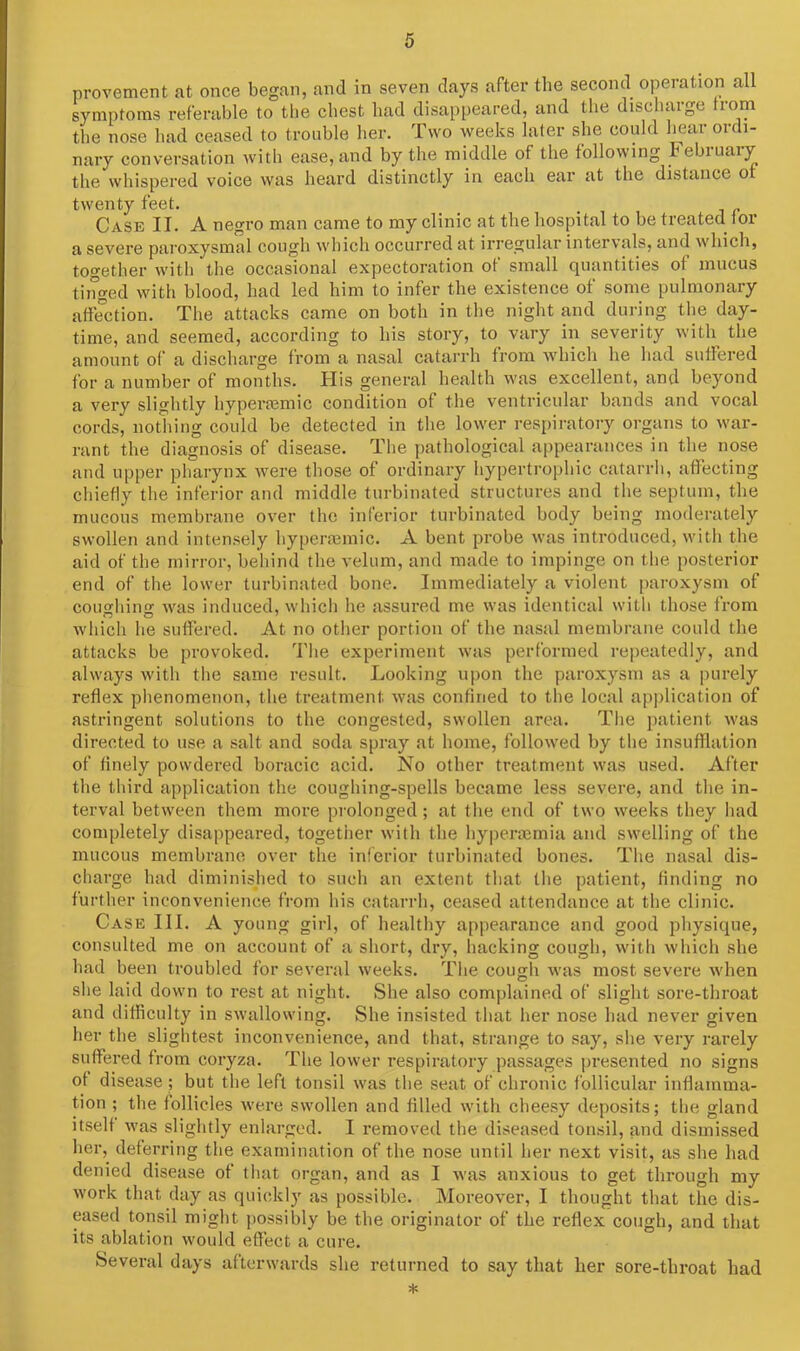 provement at once began, and in seven days after the second operation all symptoms referable to the cbest had disappeared, and the discharge horn the nose had ceased to trouble her. Two weeks later she could bear ordi- nary conversation with ease, and by the middle of the following February the whispered voice was heard distinctly in each ear at the distance ot twenty feet. Case II. A negro man came to my clinic at the hospital to be treated for a severe paroxysmal cough which occurred at irregular intervals, and which, together with the occasional expectoration ot small quantities of mucus tinged with blood, had led him to infer the existence of some pulmonary affection. The attacks came on both in the night and during the day- time, and seemed, according to his story, to vary in severity with the amount of a discharge from a nasal catarrh from which he had suffered for a number of months. His general health was excellent, and beyond a very slightly hypersemic condition of the ventricular bands and vocal cords, nothing could be detected in the lower respiratory organs to war- rant the diagnosis of disease. The pathological appearances in the nose and upper pharynx were those of ordinary hypertrophic catarrh, affecting chiefly the inferior and middle turbinated structures and the septum, the mucous membrane over the inferior turbinated body being moderately swollen and intensely hyperannic. A bent probe was introduced, with the aid of the mirror, behind the velum, and made to impinge on the posterior end of the lower turbinated bone. Immediately a violent paroxysm of coughing was induced, which he assured me was identical with those from which he suffered. At no other portion of the nasal membrane could the attacks be provoked. The experiment was performed repeatedly, and always with the same result. Looking upon the paroxysm as a purely reflex phenomenon, the treatment, was confined to the local application of astringent solutions to the congested, swollen area. The patient was directed to use a salt and soda spray at home, followed by the insufflation of finely powdered boracic acid. No other treatment was used. After the third application the coughing-spells became less severe, and the in- terval between them more prolonged; at the end of two weeks they had completely disappeared, together with the hyperaemia and swelling of the mucous membrane over the inferior turbinated bones. The nasal dis- charge had diminished to such an extent that the patient, finding no further inconvenience from his catarrh, ceased attendance at the clinic. Case III. A young girl, of healthy appearance and good physique, consulted me on account of a short, dry, hacking cough, with which she had been troubled for several weeks. The cough was most severe when she laid down to rest at night. She also complained of slight sore-throat and difficulty in swallowing. She insisted that her nose had never given her the slightest inconvenience, and that, strange to say, she very rarely suffered from coryza. The lower respiratory passages presented no signs of disease ; but the left tonsil was the seat of chronic follicular inflamma- tion ; the follicles were swollen and filled with cheesy deposits; the gland itself was slightly enlarged. I removed the diseased tonsil, and dismissed her, deferring the examination of the nose until her next visit, as she had denied disease of that organ, and as I was anxious to get through my work that day as quickly as possible. Moreover, I thought that the dis- eased tonsil might possibly be the originator of the reflex cough, and that its ablation would effect a cure. Several days afterwards she returned to say that her sore-throat had *