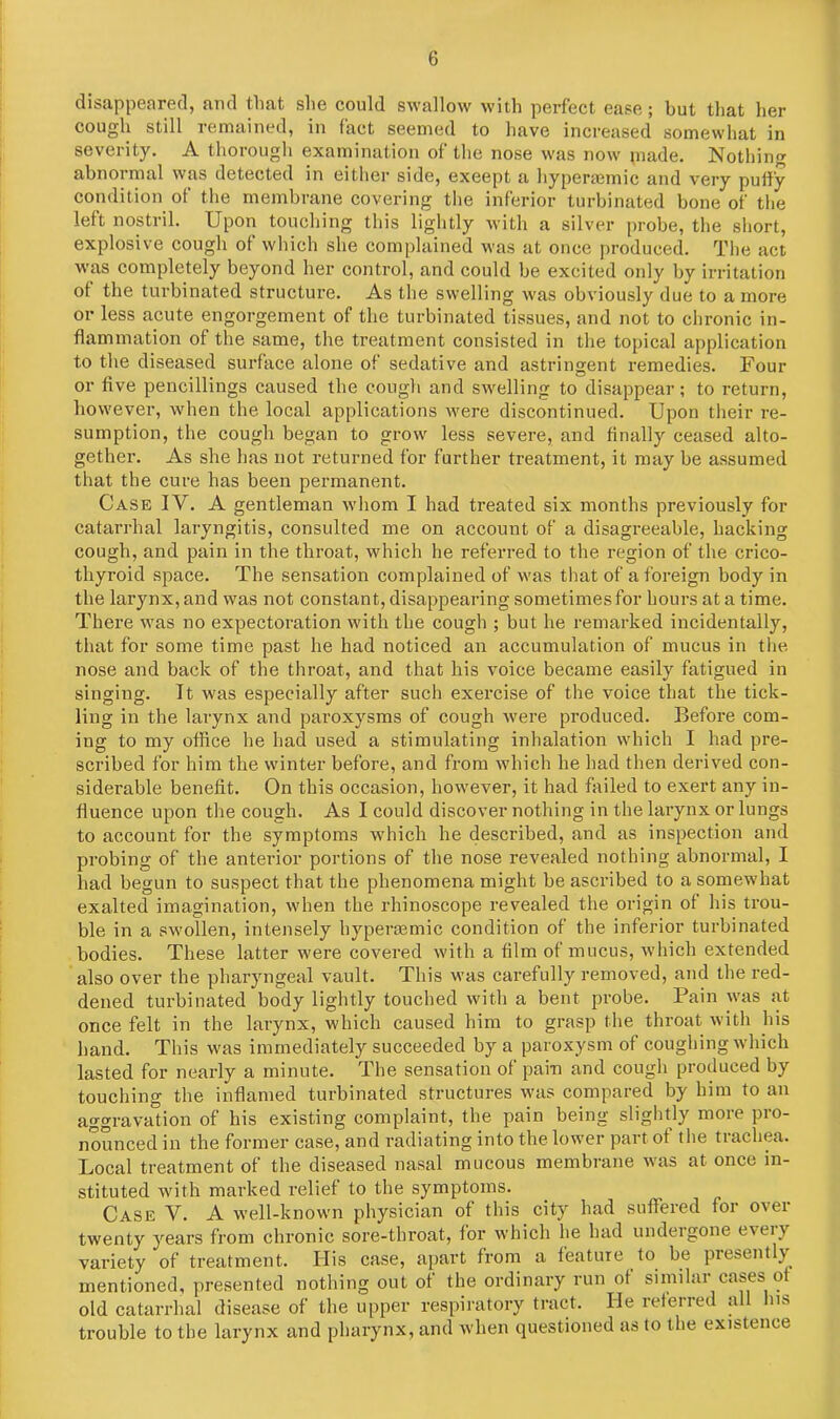 disappeared, and that she could swallow with perfect ease; but that her cough still remained, in fact seemed to have increased somewhat in severity. A thorough examination of the nose was now piade. Nothing abnormal was detected in either side, exeept a hyperaemic and very puffy condition of the membrane covering the inferior turbinated bone of the left nostril. Upon touching this lightly with a silver probe, the short, explosive cough of which she complained was at once produced. The act wras completely beyond her control, and could be excited only by irritation of the turbinated structure. As the swelling was obviously due to a more or less acute engorgement of the turbinated tissues, and not to chronic in- flammation of the same, the treatment consisted in the topical application to the diseased surface alone of sedative and astringent remedies. Four or five pencillings caused the cough and swelling to disappear; to return, however, when the local applications were discontinued. Upon their re- sumption, the cough began to grow less severe, and finally ceased alto- gether. As she has not returned for further treatment, it may be assumed that the cure has been permanent. Case IV. A gentleman whom I had treated six months previously for catarrhal laryngitis, consulted me on account of a disagreeable, hacking cough, and pain in the throat, which he referred to the region of the crico- thyroid space. The sensation complained of was that of a foreign body in the larynx, and was not constant, disappearing sometimes for hours at a time. There was no expectoration with the cough ; but he remarked incidentally, that for some time past he had noticed an accumulation of mucus in the. nose and back of the throat, and that his voice became easily fatigued in singing. Tt was especially after such exercise of the voice that the tick- ling in the larynx and paroxysms of cough were produced. Before com- ing to my office he had used a stimulating inhalation which I had pre- scribed for him the winter before, and from which he had then derived con- siderable benefit. On this occasion, however, it had failed to exert any in- fluence upon the cough. As I could discover nothing in the larynx or lungs to account for the symptoms which he described, and as inspection and probing of the anterior portions of the nose revealed nothing abnormal, I had begun to suspect that the phenomena might be ascribed to a somewhat exalted imagination, when the rhinoscope revealed the origin of his trou- ble in a swollen, intensely hyperaemic condition of the inferior turbinated bodies. These latter were covered with a film of mucus, which extended also over the pharyngeal vault. This was carefully removed, and the red- dened turbinated body lightly touched with a bent probe. Pain was at once felt in the larynx, which caused him to grasp the throat with his band. This was immediately succeeded by a paroxysm of coughing which lasted for nearly a minute. The sensation of pain and cough produced by touching the inflamed turbinated structures was compared by him to an aggravation of his existing complaint, the pain being slightly more pro- nounced in the former case, and radiating into the lower part ot the trachea. Local treatment of the diseased nasal mucous membrane was at once in- stituted with marked relief to the symptoms. Case Y. A well-known physician of this city had suffered for over twenty years from chronic sore-throat, for which he had undergone eveiy variety of treatment. His case, apart from a feature to be presently mentioned, presented nothing out ol the ordinary run of similai cases o old catarrhal disease of the upper respiratory tract. He referred all his trouble to the larynx and pharynx, and when questioned as to the existence