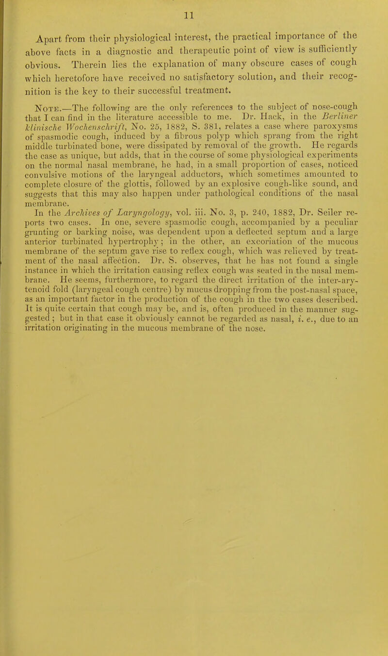 Apart from their physiological interest, the practical importance of the above facts in a diagnostic and therapeutic point of view is sufficiently obvious. Therein lies the explanation of many obscure cases of cough which heretofore have received no satisfactory solution, and their recog- nition is the key to their successful treatment. Note.—The following are the only references to the subject of nose-cough that I can find in the literature accessible to me. Dr. Hack, in the Berliner klinische IVochenschrift, No. 25, 1882, S. 381, relates a case where paroxysms of spasmodic cough, induced by a fibrous polyp which sprang from the right middle turbinated bone, were dissipated by removal of the growth. He regards the case as unique, but adds, that in the course of some physiological experiments on the normal nasal membrane, he had, in a small proportion of cases, noticed convulsive motions of the laryngeal adductors, which sometimes amounted to complete closure of the glottis, followed by an explosive cough-like sound, and suggests that this may also happen under pathological conditions of the nasal membrane. In the Archives of Laryngology, vol. iii. No. 3, p. 240, 1882, Dr. Seiler re- ports two cases. In one, severe spasmodic cough, accompanied by a peculiar grunting or barking noise, was dependent upon a deflected septum and a large anterior turbinated hypertrophy; in the other, an excoriation of the mucous membrane of the septum gave rise to reflex cough, which was relieved by treat- ment of the nasal affection. Dr. S. observes, that he has not found a single instance in which the irritation causing reflex cough was seated in the nasal mem- brane. He seems, furthermore, to regard the direct irritation of the inter-ary- tenoid fold (laryngeal cough centre) by mucus dropping from the post-nasal space, as an important factor in the production of the cough in the two cases described. It is quite certain that cough may be, and is, often produced in the manner sug- gested ; but in that case it obviously cannot be regarded as nasal, i. e., due to an irritation originating in the mucous membrane of the nose.