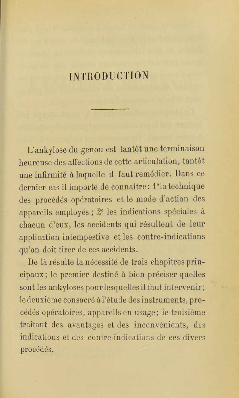 INTRODUCTION L’ankylosé du genou est tantôt une terminaison heureuse des afTectionsde cette articulation, tantôt une infirmité à laquelle il faut remédier. Dans ce dernier cas il importe de connaître: l°latechnique des procédés opératoires et le mode d’action des appareils employés ; 2° les indications spéciales à chacun d’eux, les accidents qui résultent de leur application intempestive et les contre-indications qu’on doit tirer de ces accidents. De là résulte la nécessité de trois chapitres prin- cipaux; le premier destiné à bien préciser quelles sont les ankylosés pouiTesquellesil faut intervenir; le deuxième consacré à l’étude des instruments, pro- cédés opératoires, appareils en usage; le troisième traitant des avantages et des inconvénients, des indications et des contre-indications de ces divers procédés.