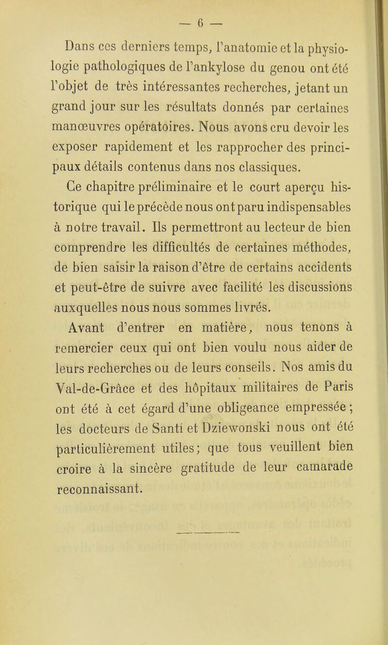 Dans ces derniers temps, Tanatomie et la physio- logie pathologiques de Tankylose du genou ont été l’objet de très intéressantes recherches, jetant un grand jour sur les résultats donnés par certaines manœuvres opératoires. Nous avons cru devoir les exposer rapidement et les rapprocher des princi- paux détails contenus dans nos classiques. Ce chapitre préliminaire et le court aperçu his- torique qui le précède nous ont paru indispensables à notre travail. Ils permettront au lecteur de bien comprendre les difficultés de certaines méthodes, de bien saisir la raison d’être de certains accidents et peut-être de suivre avec facilité les discussions auxquelles nous nous sommes livrés. Avant d’entrer en matière, nous tenons à remercier ceux qui ont bien voulu nous aider de leurs recherches ou de leurs conseils. Nos amis du Val-de-Grâce et des hôpitaux militaires de Paris ont été à cet égard d’une obligeance empressée ; les docteurs de Santi et Dziewonski nous ont été particulièrement utiles; que tous veuillent bien croire à la sincère gratitude de leur camarade reconnaissant.