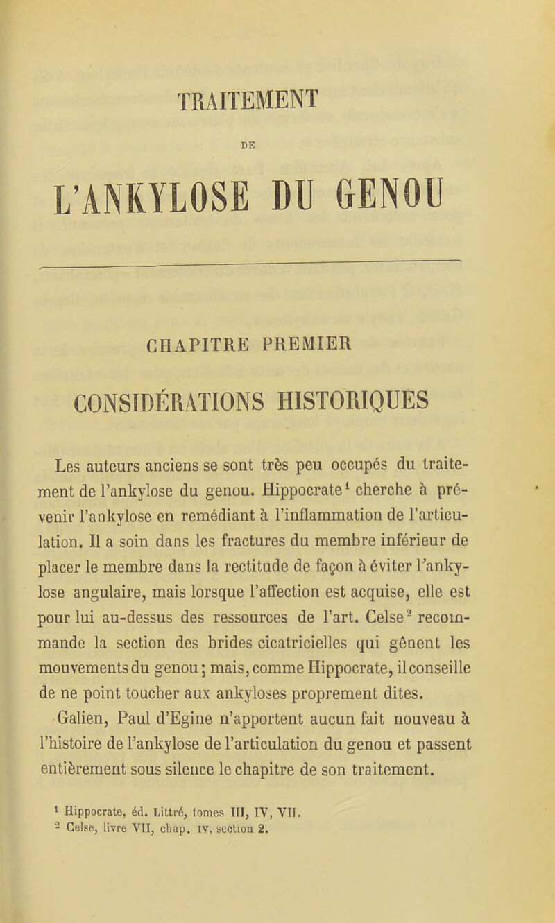 DE L’ANKYLOSE DU GENOU CHAPITRE PREMIER CONSIDÉRATIONS HISTORIQUES Les auteurs anciens se sont très peu occupés du traite- ment de l’ankylose du genou. Hippocrate^ cherche à pré- venir l’ankylose en remédiant à l’inflammation de l’articu- lation. Il a soin dans les fractures du membre inférieur de placer le membre dans la rectitude de façon à éviter Panky- lose angulaire, mais lorsque l’affection est acquise, elle est pour lui au-dessus des ressources de l’art. Celse^ recom- mande la section des brides cicatricielles qui gênent les mouvements du genou ; mais, comme Llippocrate, il conseille de ne point toucher aux ankylosés proprement dites. Galien, Paul d’Egine n’apportent aucun fait nouveau à l’histoire de l’ankylose de l’articulation du genou et passent entièrement sous silence le chapitre de son traitement. 1 Hippocrate, éd. Littré, tomes III, IV, VII. ■- Gelse, livre VII, chap. iv, section 2.