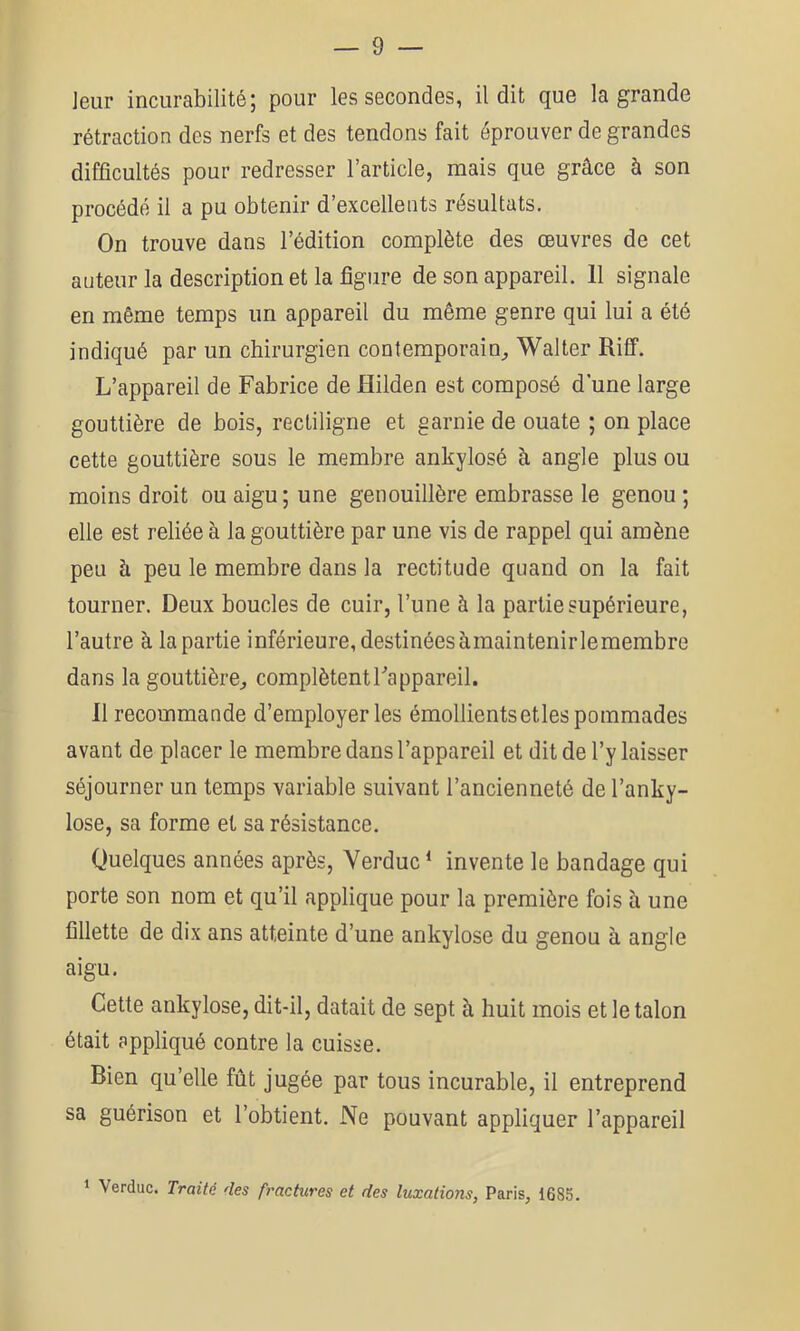 ]eur incurabilité; pour les secondes, il dit que la grande rétraction des nerfs et des tendons fait éprouver de grandes difficultés pour redresser l’article, mais que grâce à son procédé il a pu obtenir d’excellents résultats. On trouve dans l’édition complète des œuvres de cet auteur la description et la figure de son appareil. 11 signale en même temps un appareil du même genre qui lui a été indiqué par un chirurgien contemporain^ Walter Riff. L’appareil de Fabrice de Hilden est composé d une large gouttière de bois, rectiligne et garnie de ouate ; on place cette gouttière sous le membre ankylosé à angle plus ou moins droit ou aigu; une genouillère embrasse le genou ; elle est reliée à la gouttière par une vis de rappel qui amène peu à peu le membre dans la rectitude quand on la fait tourner. Deux boucles de cuir, l’une à la partie supérieure, l’autre à la partie inférieure, destinéesàmaintenirlemembre dans la gouttière^, complètent Fa ppareil. Il recommande d’employer les émollients etles pommades avant de placer le membre dans l’appareil et dit de l’y laisser séjourner un temps variable suivant l’ancienneté de l’anky- lose, sa forme et sa résistance. Quelques années après, Yerduc * invente le bandage qui porte son nom et qu’il applique pour la première fois à une fillette de dix ans atteinte d’une ankylosé du genou à angle aigu. Cette ankylosé, dit-il, datait de sept à huit mois et le talon était appliqué contre la cuisse. Bien qu’elle fût jugée par tous incurable, il entreprend sa guérison et l’obtient. Ne pouvant appliquer l’appareil 1 Verduc. Traité des fractures et des luxations, Paris, 1685.