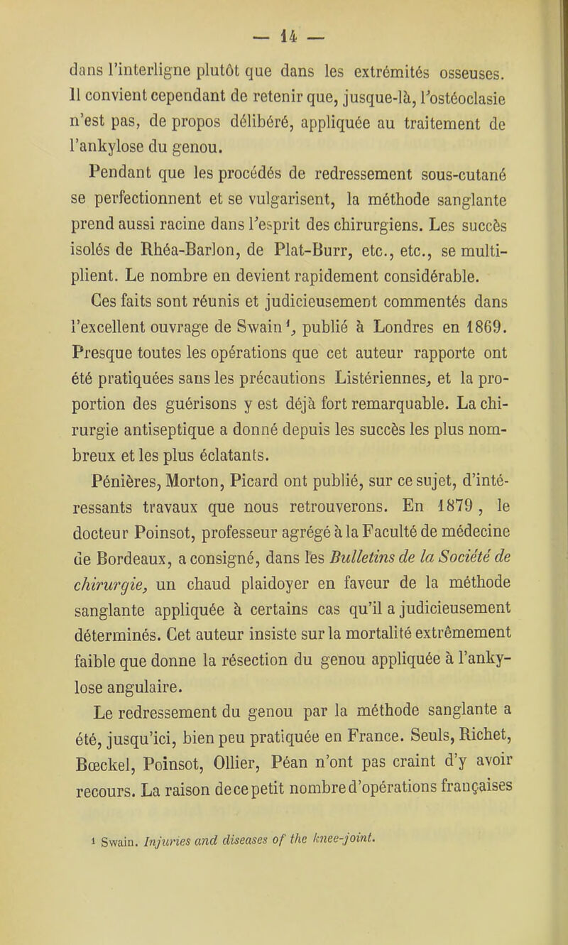 dans l’interligne plutôt que dans les extrémités osseuses. 11 convient cependant de retenir que, jusque-là, Tostéoclasie n’est pas, de propos délibéré, appliquée au traitement de l’ankylose du genou. Pendant que les procédés de redressement sous-cutané se perfectionnent et se vulgarisent, la méthode sanglante prend aussi racine dans Pesprit des chirurgiens. Les succès isolés de Rhéa-Barlon, de Plat-Burr, etc., etc., se multi- plient. Le nombre en devient rapidement considérable. Ces faits sont réunis et judicieusement commentés dans l’excellent ouvrage de Svvain*^ publié à Londres en 1869. Presque toutes les opérations que cet auteur rapporte ont été pratiquées sans les précautions Listériennes, et la pro- portion des guérisons y est déjà fort remarquable. La chi- rurgie antiseptique a donné depuis les succès les plus nom- breux et les plus éclatants. Pénières, Morton, Picard ont publié, sur ce sujet, d’inté- ressants travaux que nous retrouverons. En 1879 , le docteur Poinsot, professeur agrégé à la Faculté de médecine de Bordeaux, a consigné, dans les Bulletins de la Société de chirurgie, un chaud plaidoyer en faveur de la méthode sanglante appliquée à certains cas qu’il a judicieusement déterminés. Cet auteur insiste sur la mortalité extrêmement faible que donne la résection du genou appliquée à l’anky- lose angulaire. Le redressement du genou par la méthode sanglante a été, jusqu’ici, bien peu pratiquée en France. Seuls, Richet, Bœckel, Poinsot, Ollier, Péan n’ont pas craint d’y avoir recours. La raison de ce petit nombre d’opérations françaises