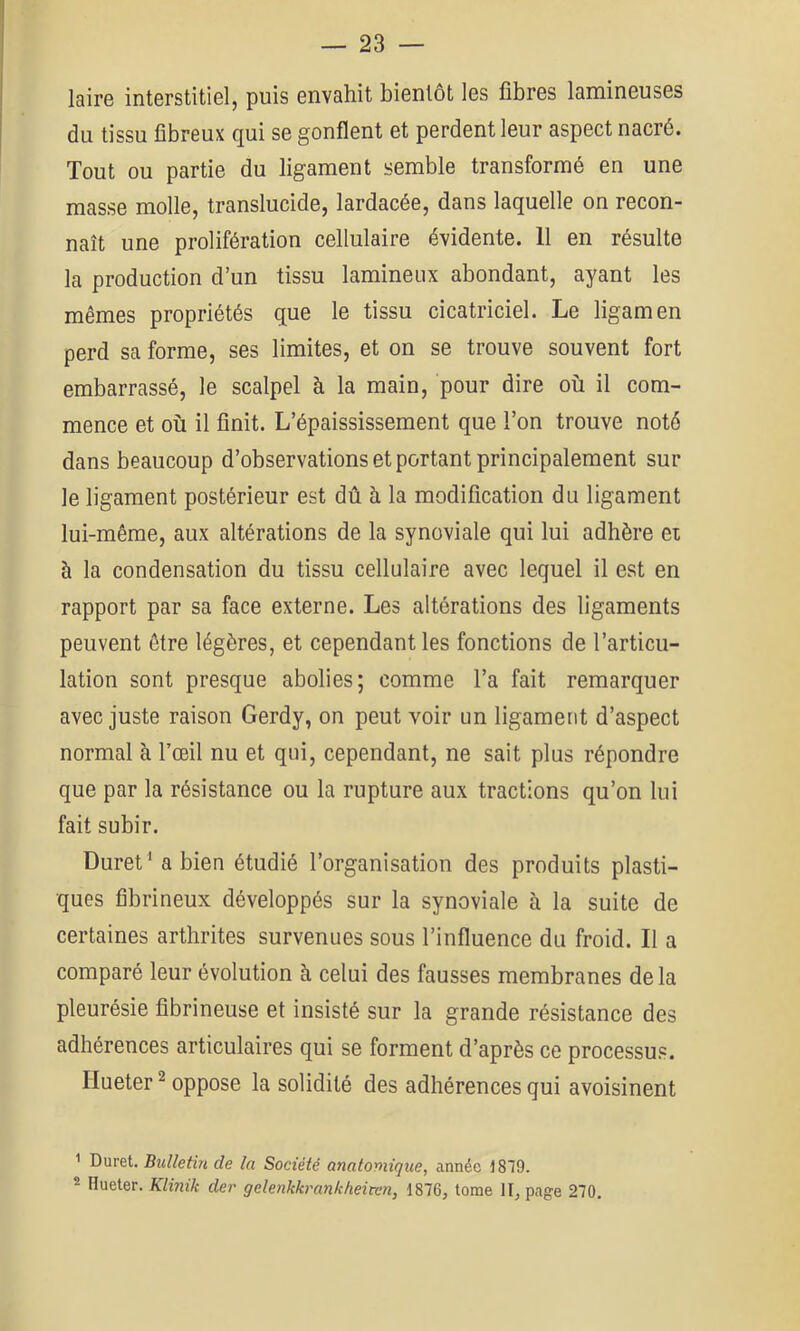 laire interstitiel, puis envahit bientôt les fibres lamineuses du tissu fibreux qui se gonflent et perdent leur aspect nacré. Tout ou partie du ligament semble transformé en une masse molle, translucide, lardacée, dans laquelle on recon- naît une prolifération cellulaire évidente. 11 en résulte la production d’un tissu lamineux abondant, ayant les mêmes propriétés que le tissu cicatriciel. Le ligamen perd sa forme, ses limites, et on se trouve souvent fort embarrassé, le scalpel à la main, pour dire où il com- mence et où il finit. L’épaississement que l’on trouve noté dans beaucoup d’observations et portant principalement sur le ligament postérieur est dû h la modification du ligament lui-même, aux altérations de la synoviale qui lui adhère ei à la condensation du tissu cellulaire avec lequel il est en rapport par sa face externe. Les altérations des ligaments peuvent être légères, et cependant les fonctions de l’articu- lation sont presque abolies; comme l’a fait remarquer avec juste raison Gerdy, on peut voir un ligament d’aspect normal à l’œil nu et qui, cependant, ne sait plus répondre que par la résistance ou la rupture aux tractions qu’on lui fait subir. Duret^ a bien étudié l’organisation des produits plasti- ques fibrineux développés sur la synoviale à la suite de certaines arthrites survenues sous l’influence du froid. Il a comparé leur évolution à celui des fausses membranes delà pleurésie fibrineuse et insisté sur la grande résistance des adhérences articulaires qui se forment d’après ce processus. Hueter ^ oppose la solidité des adhérences qui avoisinent ■' Duret. Bulletin de la Société anatomique, année 1879. 2 Hueter. Klinik der gelenkkrankheiten, 1876, tome II, page 270,