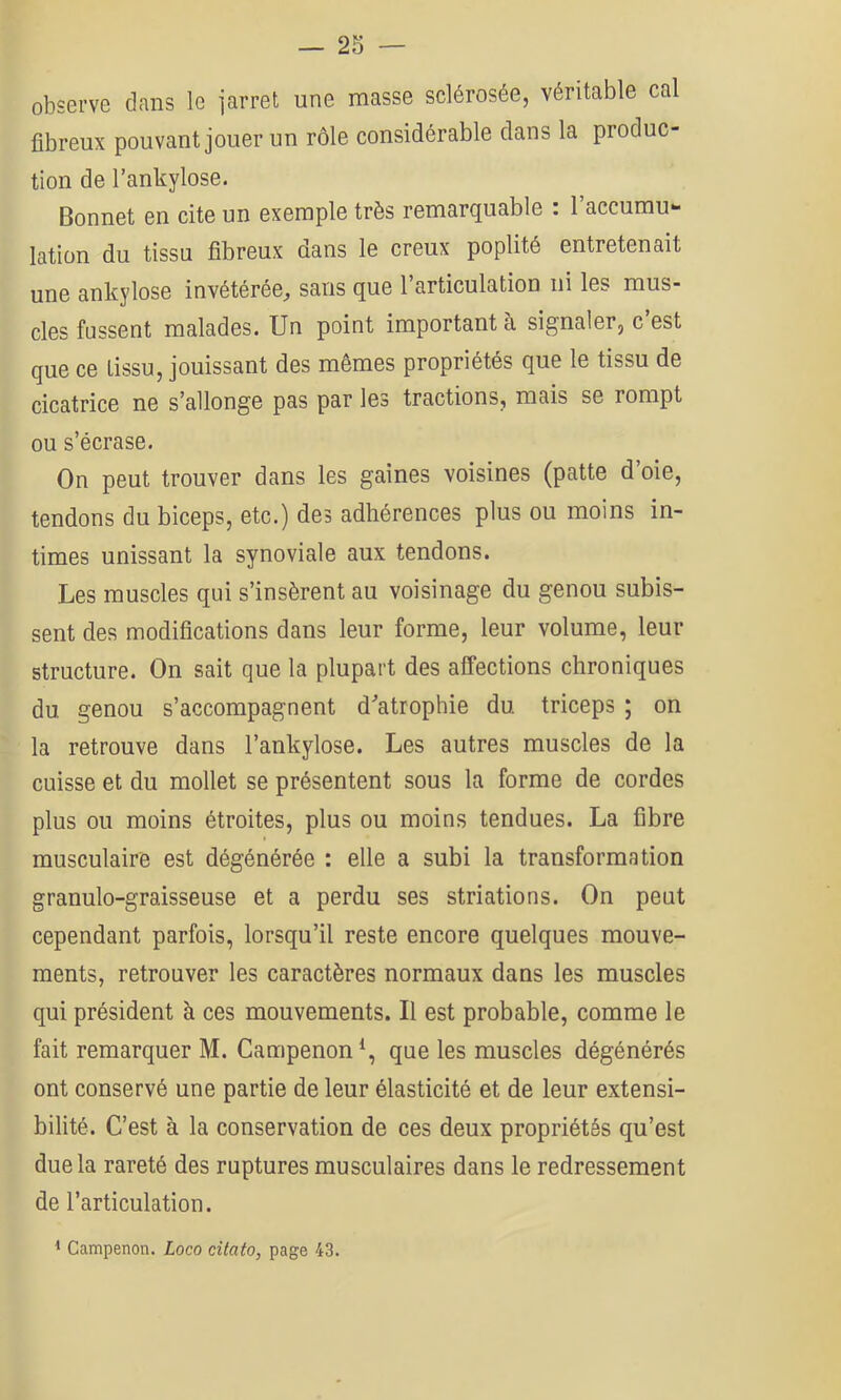 observe clans le iarret une masse sclérosée, véritable cal fibreux pouvant jouer un rôle considérable clans la produc- tion de l’ankylose. Bonnet en cite un exemple très remarquable : l’accumu- lation du tissu fibreux dans le creux poplité entretenait une ankylosé invétérée^ sans que l’articulation ni les mus- cles fussent malades. Un point important à signaler, c est que ce tissu, jouissant des mêmes propriétés que le tissu de cicatrice ne s’allonge pas par les tractions, mais se rompt ou s’écrase. On peut trouver dans les gaines voisines (patte d’oie, tendons du biceps, etc.) des adhérences plus ou moins in- times unissant la synoviale aux tendons. Les muscles qui s’insèrent au voisinage du genou subis- sent des modifications dans leur forme, leur volume, leur structure. On sait que la plupart des affections chroniques du genou s’accompagnent d^’atrophie du triceps ; on la retrouve dans l’ankylose. Les autres muscles de la cuisse et du mollet se présentent sous la forme de cordes plus ou moins étroites, plus ou moins tendues. La fibre musculaire est dégénérée : elle a subi la transformation granulo-graisseuse et a perdu ses striations. On peut cependant parfois, lorsqu’il reste encore quelques mouve- ments, retrouver les caractères normaux dans les muscles qui président à ces mouvements. Il est probable, comme le fait remarquer M. Campenon*, que les muscles dégénérés ont conservé une partie de leur élasticité et de leur extensi- bilité. C’est à la conservation de ces deux propriétés qu’est due la rareté des ruptures musculaires dans le redressement de l’articulation. 1 Campenon. Loco citato, page 43.