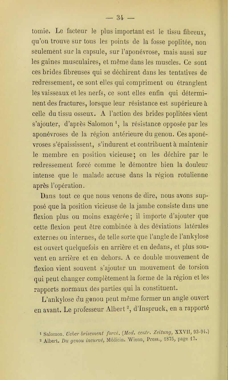 tomie. Le facteur le plus important est le tissu fibreux, qu’on trouve sur tous les points de la fosse poplitée, non seulement sur la capsule, sur l’aponévrose, mais aussi sur les gaines musculaires, et même dans les muscles. Ce sont ces brides fibreuses qui se déchirent dans les tentatives de redressement, ce sont elles qui compriment ou étranglent les vaisseaux et les nerfs, ce sont elles enfin qui détermi- nent des fractures, lorsque leur résistance est supérieure a celle du tissu osseux. A l’action des brides poplitées vient s’ajouter, d’après Salomon *, la résistance opposée par les aponévroses de la région antérieure du genou. Ces aponé- vroses s’épaississent, s’indurent et contribuent à maintenir le membre en positiou vicieuse; on les déchire par le redressement forcé comme le démontre bien la douleur intense que le malade accuse dans la région rotulienne après l’opération. Dans tout ce que nous venons de dire, nous avons sup- posé que la position vicieuse de la jambe consiste dans une flexion plus ou moins exagérée ; il importe d’ajouter que cette flexion peut être combinée à des déviations latérales externes ou internes, de telle sorte que l’angle de l’ankylose est ouvert quelquefois en arrière et en dedans, et plus sou- vent en arrière et en dehors. A ce double mouvement de flexion vient souvent s’ajouter un mouvement de torsion qui peut changer complètement la forme de la région et les rapports normaux des parties qui la constituent. .L’ankylose du genou peut même former un angle ouvert en avant. Le professeur Albert d’Inspruck, en a rapporté 1 Salomon. Ueher brisement forcé, {Med. cenir. Zeitung, XXVII, 93-94.) 2 Albert. Du genou incurvé, Médiciii. Wienii, Press.j 1873, page 17.