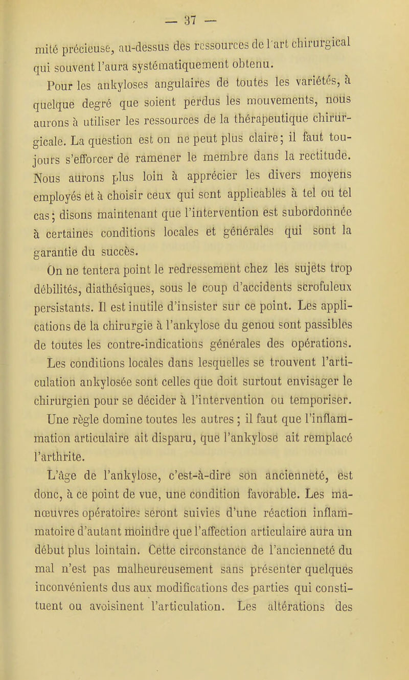 mité précieuse, au-dessus des ressources de l art chirurgical qui souvent l’aura systématiquement obtenu. Pour les ankylosés angulaires dé toutes les variétés, h quelque degré que soient perdus les mouvements, nous aurons à utiliser les ressources de la thérapeutique chirur- gicale. La question est on ne peut plus claire; il faut tou- jours s’efforcer de ramener le membre dans la rectitude. Nous aurons plus loin à apprécier les divers moyens employés et à choisir ceux qui sont applicables à tel ou tel cas; disons maintenant que l’intervention est subordonnée à certaines conditions locales et générales qui sont la garantie du succès. On ne tentera point le redressement chez les sujets trop débilités, diathésiques, sous le coup d’accidents scrofuleux persistants. Il est inutile d’insister sur ce point. Les appli- cations de la chirurgie à l’ankylose du genou sont passibles de toutes les contre-indications générales des opérations. Les conditions locales dans lesquelles se trouvent l’arti- culation ankylosée sont celles que doit surtout envisager le chirurgien pour se décider à l’intervention ou temporiser. Une règle domine toutes les autres ; il faut que l’inflam- mation articulaire ait disparu, que l’ankylose ait remplacé l’arthrite. L’âge de l’ankylose, c’est-à-dire son ancienneté, est donc, à ce point de vue, une condition favorable. Les ma- nœuvres opératoires seront suivies d’une réaction inflam- matoire d’autant moindre que l’affection articulaire aura un début plus lointain. Cette circonstance de l’ancienneté du mal n’est pas malheureusement sans présenter quelques inconvénients dus aux modifications des parties qui consti- tuent ou avoisinent l’articulation. Les altérations des