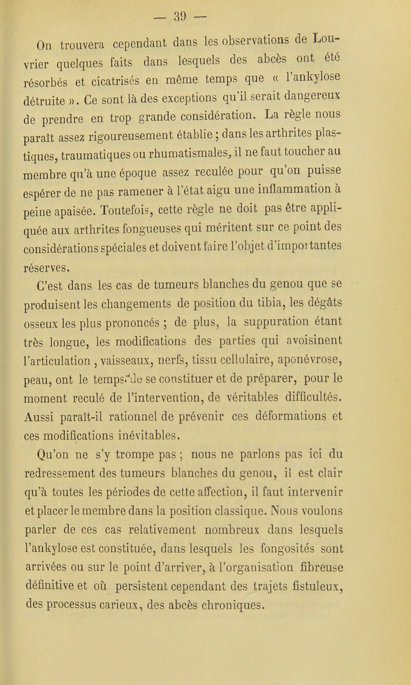 On trouvera cependant dans les observations de Lou- vrier quelques faits dans lesquels des abcès ont été résorbés et cicatrisés en même temps que « 1 ankylosé détruite ». Ce sont là des exceptions qu’il serait dangereux de prendre en trop grande considération. La règle nous paraît assez rigoureusement établie ; dans les arthrites plas- tiques, traumatiques ou rhumatismales, il ne faut toucher au membre qu’à une époque assez reculée pour qu’on puisse espérer de ne pas ramener à l’état aigu une inflammation à peine apaisée. Toutefois, cette règle ne doit pas être appli- quée aux arthrites fongueuses qui méritent sur ce point des considérations spéciales et doivent taire l’objet d’impoi tantes réserves. C’est dans les cas de tumeurs blanches du genou que se produisent les changements de position du tibia, les dégâts osseux les plus prononcés ; de plus, la suppuration étant très longue, les modifications des parties qui avoisinent l’articulation , vaisseaux, nerfs, tissu cellulaire, aponévrose, peau, ont le temps*'^de se constituer et de préparer, pour le moment reculé de l’intervention, de véritables difficultés. Aussi paraît-il rationnel de prévenir ces déformations et ces modifications inévitables. Qu’on ne s’y trompe pas ; nous ne parlons pas ici du redressement des tumeurs blanches du genou, il est clair qu’à toutes les périodes de cette atfection, il faut intervenir et placer le membre dans la position classique. Nous voulons parler de ces cas relativement nombreux dans lesquels l’ankylose est constituée, dans lesquels les fongosités sont arrivées ou sur le point d’arriver, à l’organisation fibreuse définitive et où persistent cependant des trajets fistuleux, des processus carieux, des abcès chroniques.