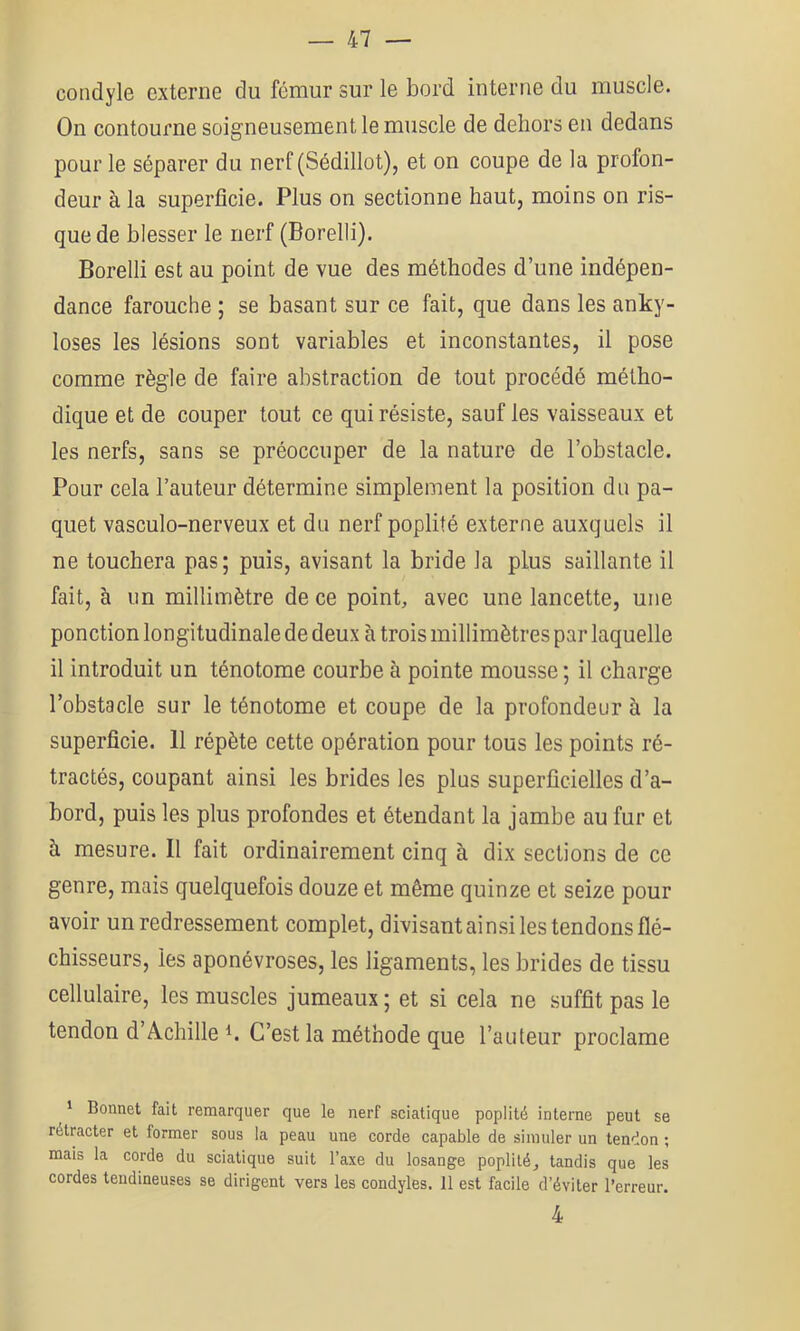 condyle externe du fémur sur le bord interne du muscle. On contourne soigneusement le muscle de dehors en dedans pour le séparer du nerf (Sédillot), et on coupe de la profon- deur à la superficie. Plus on sectionne haut, moins on ris- que de blesser le nerf (Borelli). Borelli est au point de vue des méthodes d’une indépen- dance farouche ; se basant sur ce fait, que dans les anky- losés les lésions sont variables et inconstantes, il pose comme règle de faire abstraction de tout procédé métho- dique et de couper tout ce qui résiste, sauf les vaisseaux et les nerfs, sans se préoccuper de la nature de l’obstacle. Pour cela l’auteur détermine simplement la position du pa- quet vasculo-nerveux et du nerf poplité externe auxquels il ne touchera pas; puis, avisant la bride la plus saillante il fait, à im millimètre de ce point, avec une lancette, une ponction longitudinale de deux à trois millimètres par laquelle il introduit un ténotome courbe à pointe mousse ; il charge l’obstacle sur le ténotome et coupe de la profondeur à la superficie. 11 répète cette opération pour tous les points ré- tractés, coupant ainsi les brides les plus superficielles d’a- bord, puis les plus profondes et étendant la jambe au fur et à mesure. Il fait ordinairement cinq à dix sections de ce genre, mais quelquefois douze et même quinze et seize pour avoir un redressement complet, divisant ainsi les tendons flé- chisseurs, les aponévroses, les ligaments, les brides de tissu cellulaire, les muscles jumeaux; et si cela ne suffit pas le tendon d’Achille h C’est la méthode que l’auteur proclame ^ Bonnet fait remarquer que le nerf sciatique poplité interne peut se rétracter et former sous la peau une corde capable de simuler un tendon ; mais la corde du sciatique suit l’axe du losange poplité, tandis que les cordes tendineuses se dirigent vers les condyles. 11 est facile d’éviter l’erreur. 4