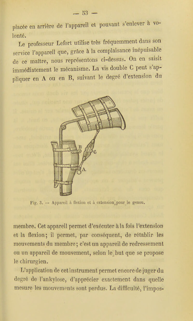 placée en arrière de l’appareil et pouvant s’enlever à vo- lonté. Le professeur Lefort utilise très fréquemment dans son service l’appareil que, grâce à la complaisance inépuisable de ce maître, nous représentons ci-dessus. On en saisit immédiatement le mécanisme. La vis double G peut s’ap- pliquer en A ou en B, suivant le degré d’extension du membre. Cet appareil permet d’exécuter à la fois l’extension et la flexion; il permet, par conséquent, de rétablir les mouvements du membre ; c’est un appareil de redressement ou un appareil de mouvement, selon le_.but que se propose le chirurgien. L’application de cet instrument permet encore de juger du degré de l’ankylose, d’apprécier exactement dans quelle mesure les mouvements sont perdus. La difficulté, l’impos-