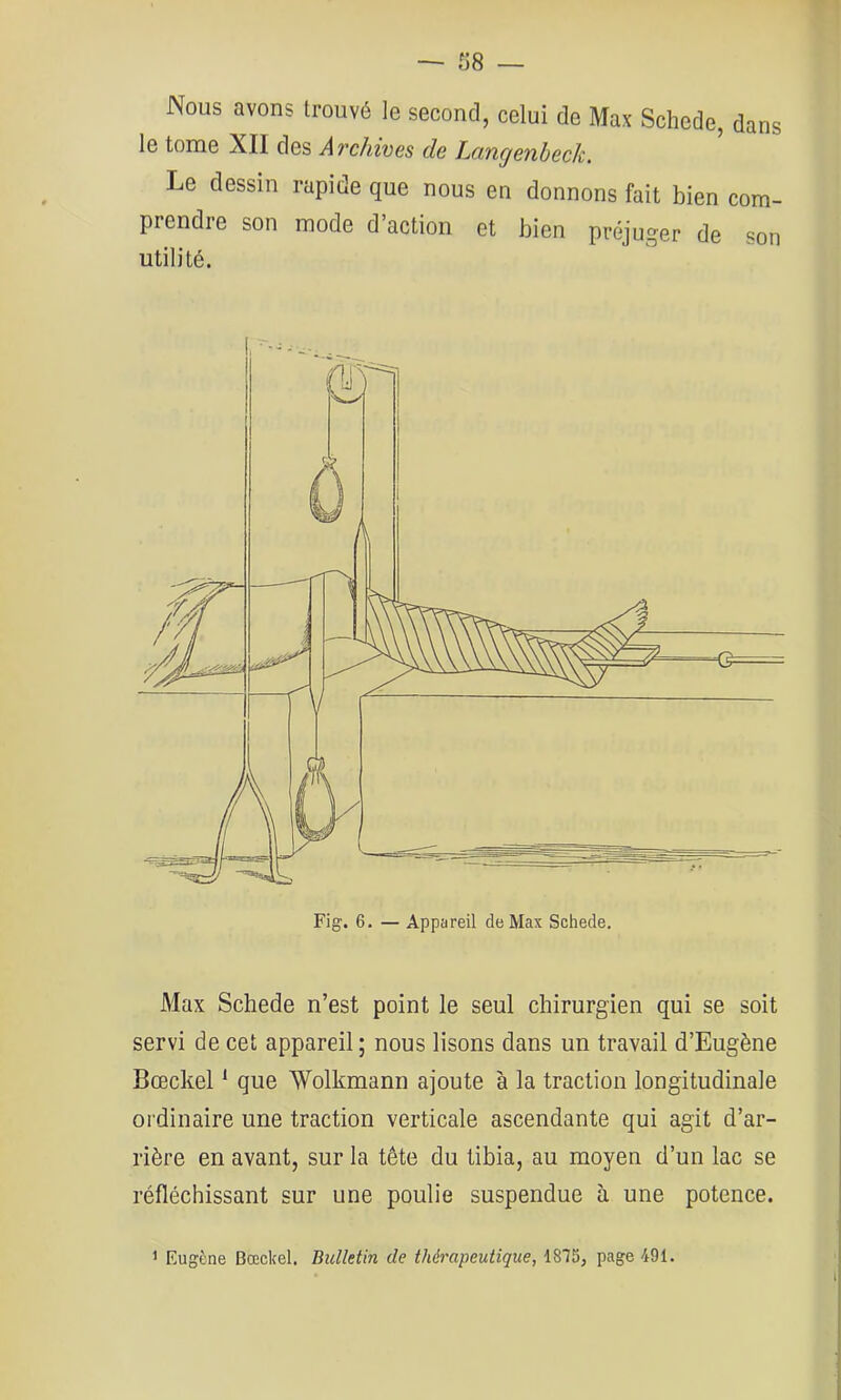 Nous avons trouvé le second, celui de Max Schede, dans le tome XII des Archives de Langenheck. Le dessin rapide que nous en donnons fait bien com- prendie son mode d action et bien préjuger de son utilité. Fig. 6. — Appareil de Max Schede. Max Schede n’est point le seul chirurgien qui se soit servi de cet appareil; nous lisons dans un travail d’Eugène Bceckel ‘ que Wolkmann ajoute à la traction longitudinale ordinaire une traction verticale ascendante qui agit d’ar- rière en avant, sur la tête du tibia, au moyen d’un lac se réfléchissant sur une poulie suspendue à une potence. ’ Eugène Bœckel. Bulletin de thérapeutique, 1875, page 491.