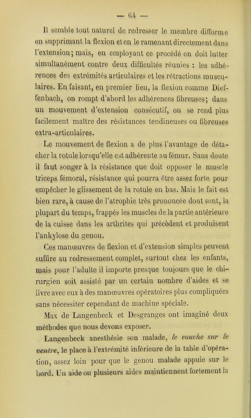 Il semble tout naturel de redresser le membre diflbrme en supprimant la flexion et en le ramenant directement dans l’extension; mais, en employant ce procédé on doit lutter simultanément contre deux difficultés réunies : les adhé- rences des extrémités articulaires et les rétractions muscu- laires. En faisant, en premier lieu, la flexion comme Dief- fenbach, on rompt d’abord les adhérences fibreuses; dans un mouvement d’extension consécutif, on se rend plus facilement maître des résistances tendineuses ou fibreuses extra-articulaires. Le mouvement de flexion a de plus l’avantage de déta- cher la rotule lorsqu’elle est adhérente au fémur. Sans doute il faut songer à la résistance que doit opposer le muscle triceps fémoral, résistance qui pourra être assez forte, pour empêcher le glissement de la rotule en bas. Mais le fait est bien rare, à cause de l’atrophie très prononcée dont sont, la plupart du temps, frappés les muscles de la partie antérieure de la cuisse dans les arthrites qui précèdent et produisent l’ankylose du genou. Ces manœuvres de flexion et d’extension simples peuvent suffire au redressement complet, surtout chez les enfants, mais pour l’adulte il importe presque toujours que le chi- rurgien soit assisté par un certain nombre d’aides et se livre avec eux à des manœuvres opératoires plus compliquées sans nécessiter cependant de machine spéciale. Max de Langenbeck et Desgranges ont imaginé deux méthodes que nous devons exposer. Langenbeck anesthésie son malade, le couche stir le ventre^ le place à l’extrémité inférieure de la table d’opéra- tion, assez loin pour que le genou malade appuie sur le bord. Un aide on plusieurs aides maintiennent fortement la