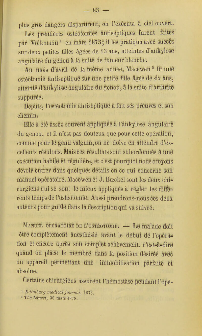 plus gtos dângers dis{)arüreht, on l’éxécuta à ciel ouvert. Lës ptënlières Ostédtomiés antiseptiques furent faites par Volkfflanii ' en toài-s il lee pratiqua àved SUcdês sur deux petites filles âgées de 13 ans, atteintes d’ankyîoSé angulaire du gëttoü â la suite de tumeur blanche. Aü mois d’avril dé la tiiême année, Macewen ^ fît uitè ostéotomie antiseptique ëür Une petite fille âgée de six anë, atteinte d^afikyldsè âügUlâîre du gétibü, k la suite d’âl'tllHte supputée. Depuisj l’dstédtdinie àutisèpliqtie â fait sds prëiivéa et sbri chenlin. Elle â êtè âssëz souvent appliquée â l’ânkylose angulaire du genou, et il n’est pas douteux que pour cette opératiofi, comme pour lé genü valgum,dn ne doive en attendre d’ex- cellents résultats. Mais ces résultats sdUt sübordonnès à Une exécution habite èt réguliéte, et c’ést pourquoi nous ctoydhs dëvoit entrer dans quelques détails en ce qui concëriië Sdh manuel opératoire. Macewen et J. Bœckel sont les deux chi- rurgiens qui Se SdUt le mieux appliqués à régler les dilfî?- rents temps de l’bstédtorUie. Aussi prendrons-nous cës deux auteurs pour guide dans la description qui va suivrë. Manuel opéràîOIre Le l’ostéotomie^ — Le malade doit être complètement anesthésié avant le début dé l’opéra-» tioil èt encore après sdh complet achèvement, C’est-â-dire quand on place le ménabrë dans la position dèsirèê àVé6 un appareil pëririettant unë immobilisàtidti parfaite èt absolue. Certains chirurgiens assürëht l’hémostasé pendant l’Opé- 1 Edimburg medical journal, 1875.