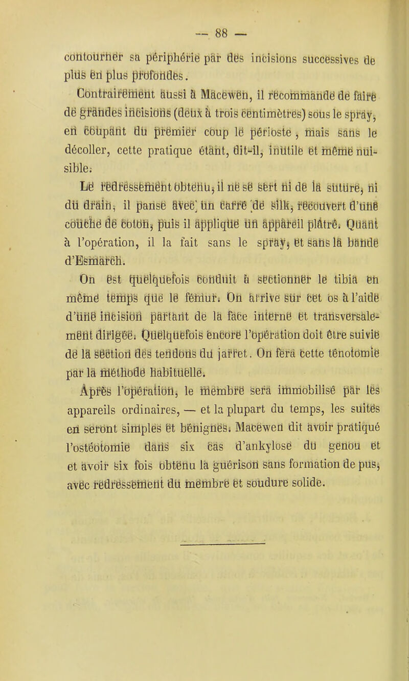 w — 88 — contourhër sa périphérië par dës infcisions successives de plüs ërl plus pMoildës. Cbntfairëiiiëht SusSi a Mélcëwën, il rëcommàndë dé fdli*ë dë ^fàhdes iribisidrls (dëüi à trois cëntimèti’ës) sous le sprày^ en ëëüparit dü prëmiër coup lë périoste , niais Sans le décoller, cette pratique étàht, dit-11, inUtilë ët înênië nui- sible: Lë t'ëdt’êssëïüëhtbbtëtlüjil nësë Sfert ül dë la sütUrë3 bi dü draib; il paiisë aVëë] ün ëat'l^é 'dë SlîKj i’ëcclilvBi't d’ütië cbüfcilë dë bbtdüj puis il âppliqUë Ufl âppâtëil plâtrés Quant à l’opération, il la fait sans le spray; ët sans la bandë d’ESnolai’eH. On ëst qüëlbdëfois CbUdiiit & sëctibüüët lë tibia ën mèmë tëtüps (|üé lë fêiilul’s On arrive Sur fcët bs à l’aidë d’üiië iiifciSibri pëftartt dë la fàfce iütërnë ët trâüsvërsàlë- mëlit diflgëë; Quelquefois ëneure rbpêfàtibn doit être suivie dë la Seetiod des teUdbUS du jaftet. On fera bette tênotbmië par là foétHbdë HabitUëllë. ÀpfèS rbpêfatibüj le mënibfe sera iUmiobilisê pâr les appareils ordinaires, — et la plupart du temps, les suitës eü sèrbnt simples ët bénignes s Macëw’en dit avoir pratiqué l’ostéotomie daUs six cas d’ankylosë du genou et et avoir Six fois Obtenu là guêrisort sàns formation de pusj avëc fedfëssëmetit dii mëmbrë ët soudure solidë.