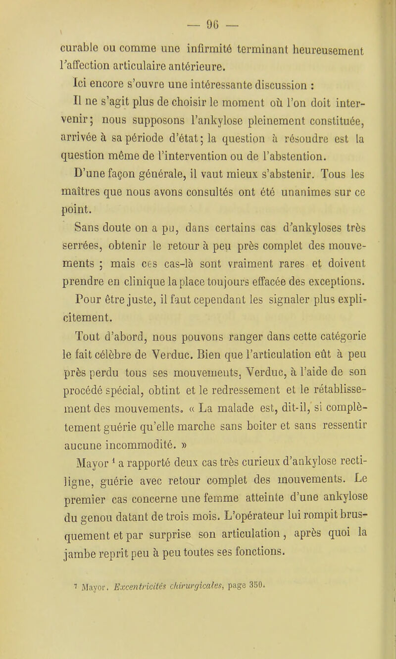 — 9(3 — curable ou comme une infirmité terminant heureusement raffection articulaire antérieure. Ici encore s’ouvre une intéressante discussion : Il ne s’agit plus de choisir le moment où l’on doit inter- venir; nous supposons l’ankylose pleinement constituée, arrivée à sa période d’état ; la question à résoudre est la question même de l’intervention ou de l’abstention. D’une façon générale, il vaut mieux s’abstenir. Tous les maîtres que nous avons consultés ont été unanimes sur ce point. Sans doute on a pu, dans certains cas d’ankyloses très serrées, obtenir le retour à peu près complet des mouve- ments ; mais ce s cas-là sont vraiment rares et doivent prendre en clinique la place toujours effacée des exceptions. Pour être juste, il faut cependant les signaler plus expli- citement. Tout d’abord, nous pouvons ranger dans cette catégorie le fait célèbre de Verduc. Bien que l’articulation eût à peu près perdu tous ses mouvements, Verduc, à l’aide de son procédé spécial, obtint et le redressement et le rétablisse- ment des mouvementSo « La malade est, dit-il, si complè- tement guérie qu’elle marche sans boiter et sans ressentir aucune incommodité. » Mayor a rapporté deux cas très curieux d’ankylose recti- ligne, guérie avec retour complet des mouvements. Le premier cas concerne une femme atteinte d’une ankylosé du genou datant de trois mois. L’opérateur lui rompit brus- quement et par surprise son articulation, après quoi la jambe reprit peu à peu toutes ses fonctions. ^ .Mayor. Excentricités chirurgicales, page 350.