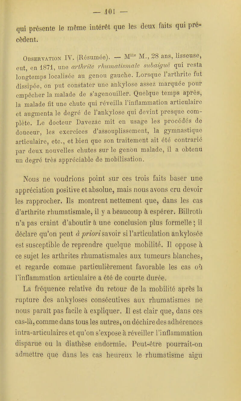 qui présente le môme intérêt que les deux faits qui pré- cédent. Observation IV. (Résumée). — M® M., 28 ans, tisseuse, eut, en 1871, une arthrite rhumatismale subaiguë qui resta longtemps localisée au genou gauche. Lorsque l’arthrite fut dissipée, on put constater une ankylosé assez marquée pour empêcher la malade de s’agenouiller. Quelque temps après, la malade fit une chute qui réveilla l’inflammation articulaire et augmenta le degré de l’ankylose qui devint presque com- plète. Le docteur Davezac mit en usage les procédés de douceur, les exercices d’assouplissement, la gymnastique articulaire, etc., et bien que son traitement ait été contrarié par deux nouvelles chutes sur le genou malade, il a obtenu un degré très appréciable de mobilisation. Nous ne voudrions point sur ces trois faits baser une appréciation positive et absolue, mais nous avons cru devoir les rapprocher. Ils montrent nettement que, dans les cas d’arthrite rhumatismale, il y a beaucoup à espérer. Billroth n’a pas craint d’aboutir à une conclusion plus formelle ; il déclare qu’on peut à priori savoir si l’articulation ankylosée est susceptible de reprendre quelque mobilité. Il oppose à ce sujet les arthrites rhumatismales aux tumeurs blanches, et regarde comme particulièrement favorable les cas où l'inflammation articulaire a été de courte durée. La fréquence relative du retour de la mobilité après la rupture des ankylosés consécutives aux rhumatismes ne nous paraît pas facile à expliquer. Il est clair que, dans ces cas-là, comme dans tous les autres, on déchire des adhérences intra-articulaires et qu’on s’expose à réveiller l’inflammation disparue ou la diathèse endormie. Peut-être pourrait-on admettre que dans les cas heureux le rhumatisme aigu