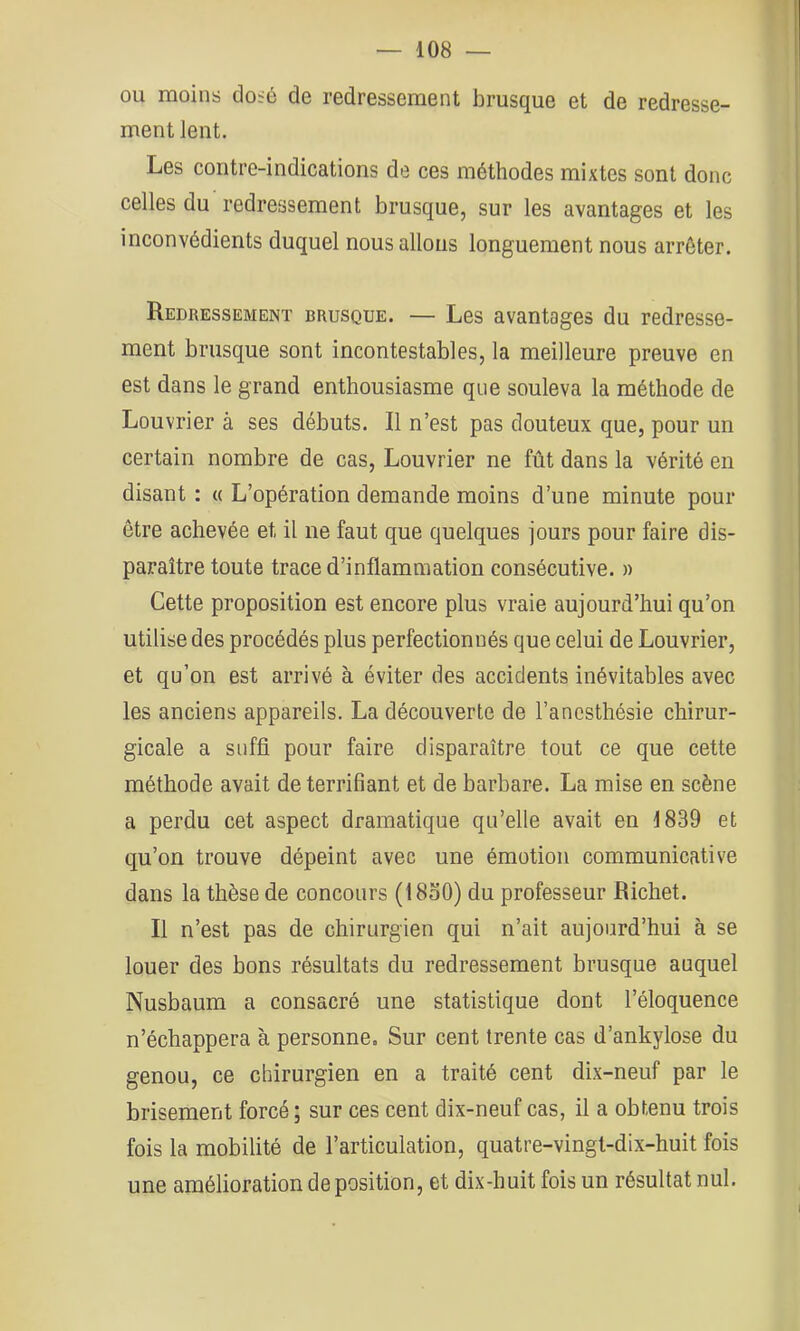 ou moins do:ô de redressement brusque et de redresse- ment Jent. Les contre-indications de ces méthodes mixtes sont donc celles du redressement brusque, sur les avantages et les inconvédients duquel nous allons longuement nous arrêter. Redressement brusque. — Les avantages du redresse- ment brusque sont incontestables, la meilleure preuve en est dans le grand enthousiasme que souleva la méthode de Louvrier à ses débuts. Il n’est pas douteux que, pour un certain nombre de cas, Louvrier ne fût dans la vérité en disant : « L’opération demande moins d’une minute pour être achevée et il ne faut que quelques jours pour faire dis- paraître toute trace d’inflammation consécutive. » Cette proposition est encore plus vraie aujourd’hui qu’on utilise des procédés plus perfectionnés que celui de Louvrier, et qu’on est arrivé à éviter des accidents inévitables avec les anciens appareils. La découverte de l’anesthésie chirur- gicale a suffi pour faire disparaître tout ce que cette méthode avait de terrifiant et de barbare. La mise en scène a perdu cet aspect dramatique qu’elle avait en 1839 et qu’on trouve dépeint avec une émotion communicative dans la thèse de concours (18o0) du professeur Richet. Il n’est pas de chirurgien qui n’ait aujourd’hui à se louer des bons résultats du redressement brusque auquel Nusbaum a consacré une statistique dont l’éloquence n’échappera à personne. Sur cent trente cas d’ankylose du genou, ce chirurgien en a traité cent dix-neuf par le brisement forcé ; sur ces cent dix-neuf cas, il a obtenu trois fois la mobilité de l’articulation, quatre-vingt-dix-huit fois une amélioration de position, et dix-huit fois un résultat nul.