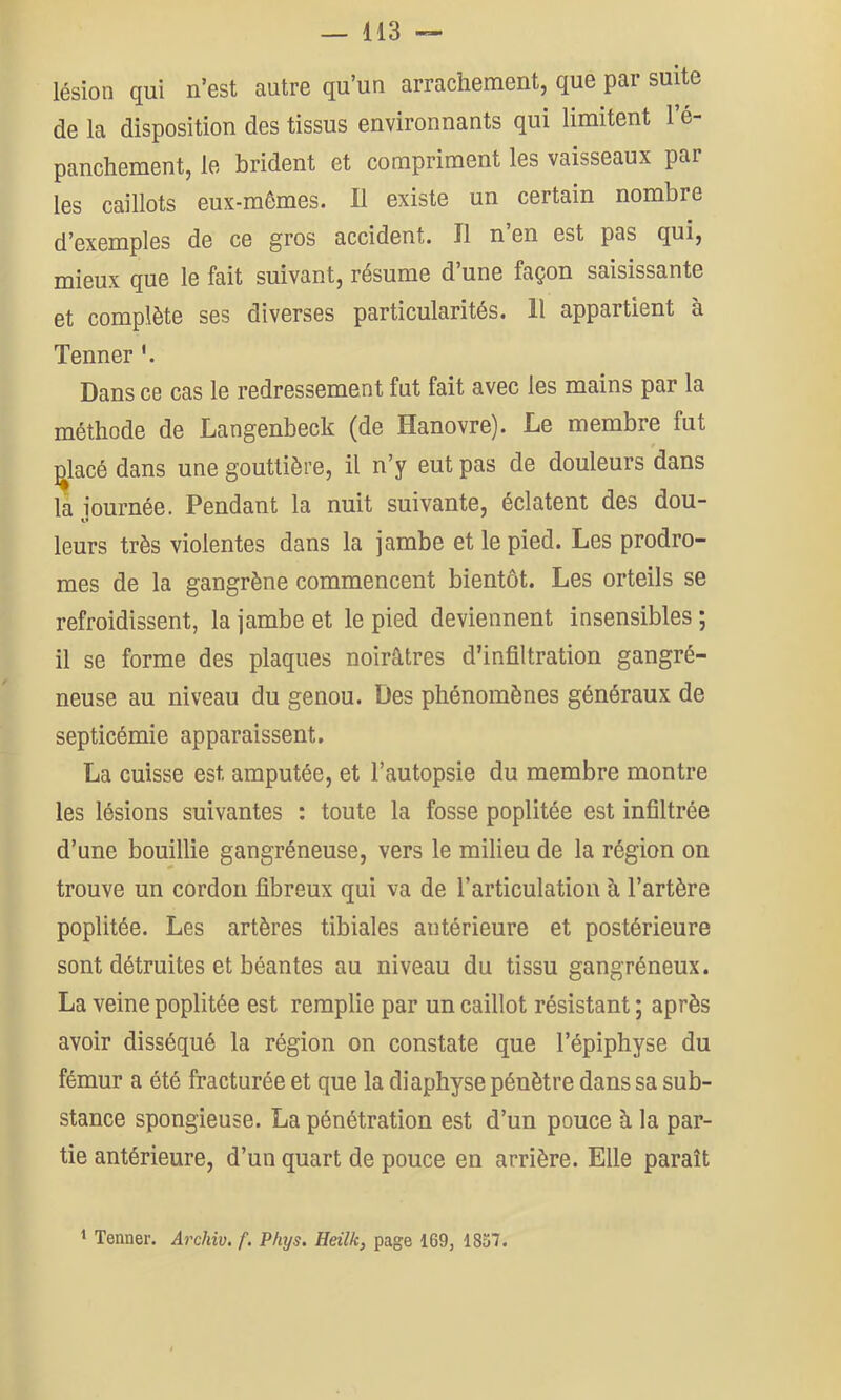 lésion qui n’est autre qu’un arrachement, que par suite de la disposition des tissus environnants qui limitent l’é- panchement, le brident et compriment les vaisseaux par les caillots eux-mêmes. Il existe un certain nombre d’exemples de ce gros accident. Il n’en est pas qui, mieux que le fait suivant, résume d’une façon saisissante et complète ses diverses particularités. 11 appartient à Tenner '. Dans ce cas le redressement fut fait avec les mains par la méthode de Langenbeck (de Hanovre). Le membre fut ^lacé dans une gouttière, il n’y eut pas de douleurs dans la iournée. Pendant la nuit suivante, éclatent des dou- t» * leurs très violentes dans la jambe et le pied. Les prodro- mes de la gangrène commencent bientôt. Les orteils se refroidissent, la jambe et le pied deviennent insensibles ; il se forme des plaques noirâtres d’infiltration gangré- neuse au niveau du genou. Des phénomènes généraux de septicémie apparaissent. La cuisse est amputée, et l’autopsie du membre montre les lésions suivantes : toute la fosse poplitée est infiltrée d’une bouillie gangréneuse, vers le milieu de la région on trouve un cordon fibreux qui va de l’articulation à l’artère poplitée. Les artères tibiales antérieure et postérieure sont détruites et béantes au niveau du tissu gangréneux. La veine poplitée est remplie par un caillot résistant ; après avoir disséqué la région on constate que l’épiphyse du fémur a été fracturée et que la diaphyse pénètre dans sa sub- stance spongieuse. La pénétration est d’un pouce à la par- tie antérieure, d’un quart de pouce en arrière. Elle paraît 1 Tenner. Archiv. f, Phys. Heilk, page 169, 1837.