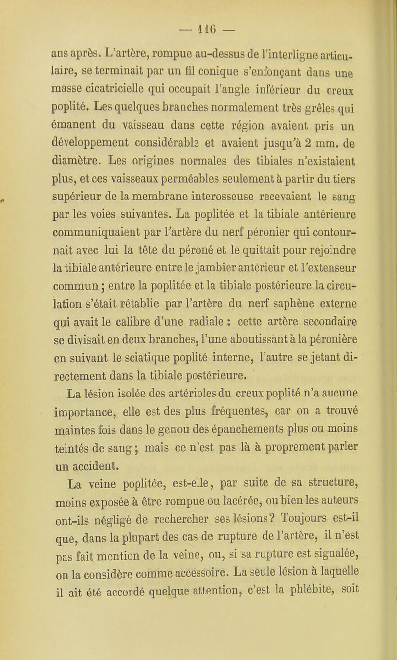 H6 — ans après. L’artère, rompue au-dessus de l’interligne articu- laire, se terminait par un fil conique s’enfonçant dans une masse cicatricielle qui occupait l’angle inférieur du creux poplité. Les quelques branches normalement très grêles qui émanent du vaisseau dans cette région avaient pris un développement considérable et avaient jusqu'à 2 mm. de diamètre. Les origines normales des tibiales n’existaient plus, et ces vaisseaux perméables seulement à partir du tiers supérieur de la membrane interosseuse recevaient le sang par les voies suivantes. La poplitée et la tibiale antérieure communiquaient par l'artère du nerf péronier qui contour- nait avec lui la tête du péroné et le quittait pour rejoindre la tibiale antérieure entre le jambier antérieur et l'extenseur commun ; entre la poplitée et la tibiale postérieure la circu- lation s’était rétablie par l’artère du nerf saphène externe qui avait le calibre d’une radiale : cette artère secondaire se divisait en deux branches, l’une aboutissant à la péronière en suivant le sciatique poplité interne, l’autre se jetant di- rectement dans la tibiale postérieure. La lésion isolée des artérioles du creux poplité n’a aucune importance, elle est des plus fréquentes, car on a trouvé maintes fois dans le genou des épanchements plus ou moins teintés de sang ; mais ce n’est pas là à proprement parler un accident. La veine poplitée, est-elle, par suite de sa structure, moins exposée à être rompue ou lacérée, ou bien les auteurs ont-ils négligé de rechercher ses lésions? Toujours est-il que, dans la plupart des cas de rupture de l’artère, il n’est pas fait mention de la veine, ou, si sa rupture est signalée, on la considère comme accessoire. La seule lésion à laquelle il ait été accordé quelque attention, c’est la phlébite, soit